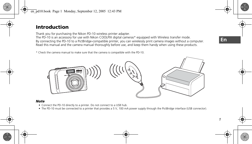 1EnIntroductionThank you for purchasing the Nikon PD-10 wireless printer adapter.The PD-10 is an accessory for use with Nikon COOLPIX digital cameras* equipped with Wireless transfer mode.By connecting the PD-10 to a PictBridge-compatible printer, you can wirelessly print camera images without a computer.Read this manual and the camera manual thoroughly before use, and keep them handy when using these products.* Check the camera manual to make sure that the camera is compatible with the PD-10.Note• Connect the PD-10 directly to a printer. Do not connect to a USB hub.• The PD-10 must be connected to a printer that provides a 5 V, 100 mA power supply through the PictBridge interface (USB connector).LINKBUSYSTARTPOWERen_pd10.book  Page 1  Monday, September 12, 2005  12:43 PM