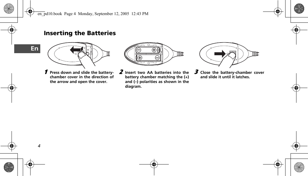 4EnInserting the Batteries1Press down and slide the battery-chamber cover in the direction ofthe arrow and open the cover.2Insert two AA batteries into thebattery chamber matching the (+)and (–) polarities as shown in thediagram.3Close the battery-chamber coverand slide it until it latches.en_pd10.book  Page 4  Monday, September 12, 2005  12:43 PM