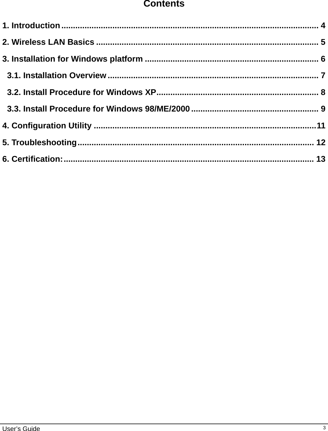                                                                                                                                                                                                                                         User’s Guide   3   Contents  1. Introduction............................................................................................................... 4 2. Wireless LAN Basics ................................................................................................ 5 3. Installation for Windows platform ........................................................................... 6 3.1. Installation Overview........................................................................................... 7 3.2. Install Procedure for Windows XP...................................................................... 8 3.3. Install Procedure for Windows 98/ME/2000....................................................... 9 4. Configuration Utility ................................................................................................11 5. Troubleshooting...................................................................................................... 12 6. Certification:............................................................................................................ 13                                  