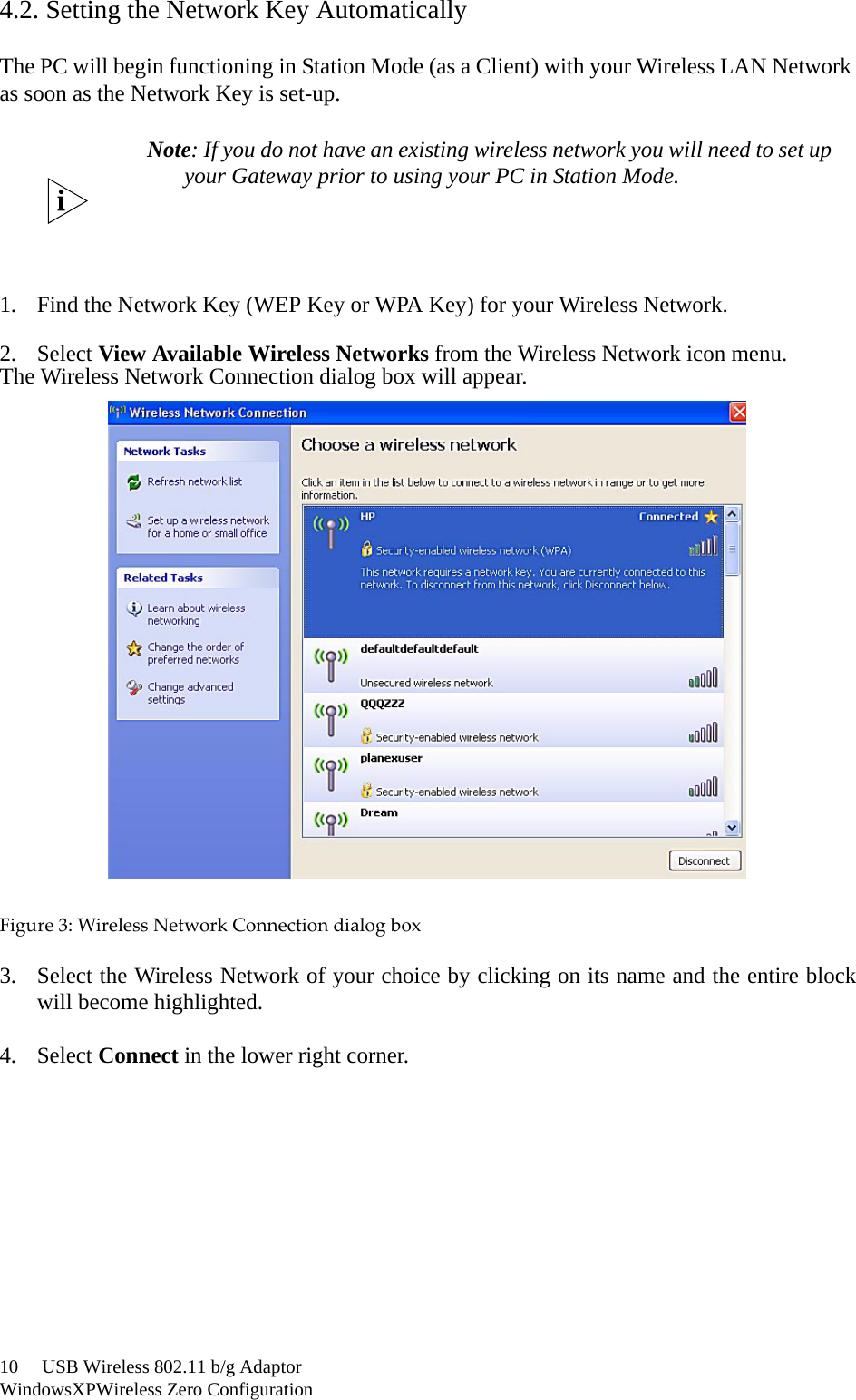 10     USB Wireless 802.11 b/g AdaptorWindowsXPWireless Zero Configuration4.2. Setting the Network Key AutomaticallyThe PC will begin functioning in Station Mode (as a Client) with your Wireless LAN Network as soon as the Network Key is set-up.1. Find the Network Key (WEP Key or WPA Key) for your Wireless Network.2. Select View Available Wireless Networks from the Wireless Network icon menu.The Wireless Network Connection dialog box will appear.Figure3:WirelessNetworkConnectiondialogbox3. Select the Wireless Network of your choice by clicking on its name and the entire blockwill become highlighted.4. Select Connect in the lower right corner.Note: If you do not have an existing wireless network you will need to set upyour Gateway prior to using your PC in Station Mode.