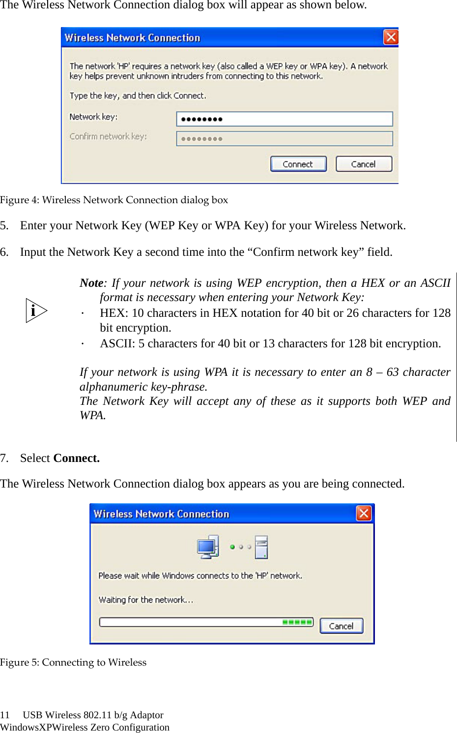 11     USB Wireless 802.11 b/g AdaptorWindowsXPWireless Zero ConfigurationThe Wireless Network Connection dialog box will appear as shown below.Figure4:WirelessNetworkConnectiondialogbox5. Enter your Network Key (WEP Key or WPA Key) for your Wireless Network.6. Input the Network Key a second time into the “Confirm network key” field.7. Select Connect.The Wireless Network Connection dialog box appears as you are being connected.Figure5:ConnectingtoWirelessNote: If your network is using WEP encryption, then a HEX or an ASCIIformat is necessary when entering your Network Key:．HEX: 10 characters in HEX notation for 40 bit or 26 characters for 128bit encryption.．ASCII: 5 characters for 40 bit or 13 characters for 128 bit encryption.If your network is using WPA it is necessary to enter an 8 – 63 characteralphanumeric key-phrase.The Network Key will accept any of these as it supports both WEP andWPA.