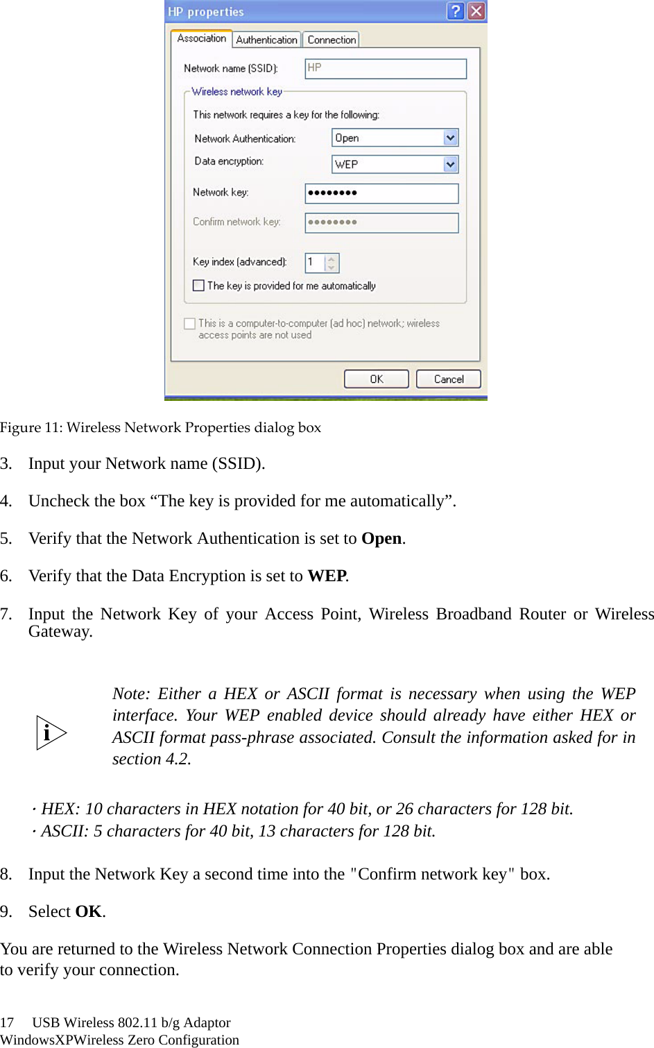 17     USB Wireless 802.11 b/g AdaptorWindowsXPWireless Zero ConfigurationFigure11:WirelessNetworkPropertiesdialogbox3. Input your Network name (SSID).4. Uncheck the box “The key is provided for me automatically”.5. Verify that the Network Authentication is set to Open.6. Verify that the Data Encryption is set to WEP.7. Input the Network Key of your Access Point, Wireless Broadband Router or WirelessGateway.．HEX: 10 characters in HEX notation for 40 bit, or 26 characters for 128 bit.．ASCII: 5 characters for 40 bit, 13 characters for 128 bit.8. Input the Network Key a second time into the &quot;Confirm network key&quot; box.9. Select OK.You are returned to the Wireless Network Connection Properties dialog box and are ableto verify your connection.Note: Either a HEX or ASCII format is necessary when using the WEPinterface. Your WEP enabled device should already have either HEX orASCII format pass-phrase associated. Consult the information asked for insection 4.2. 