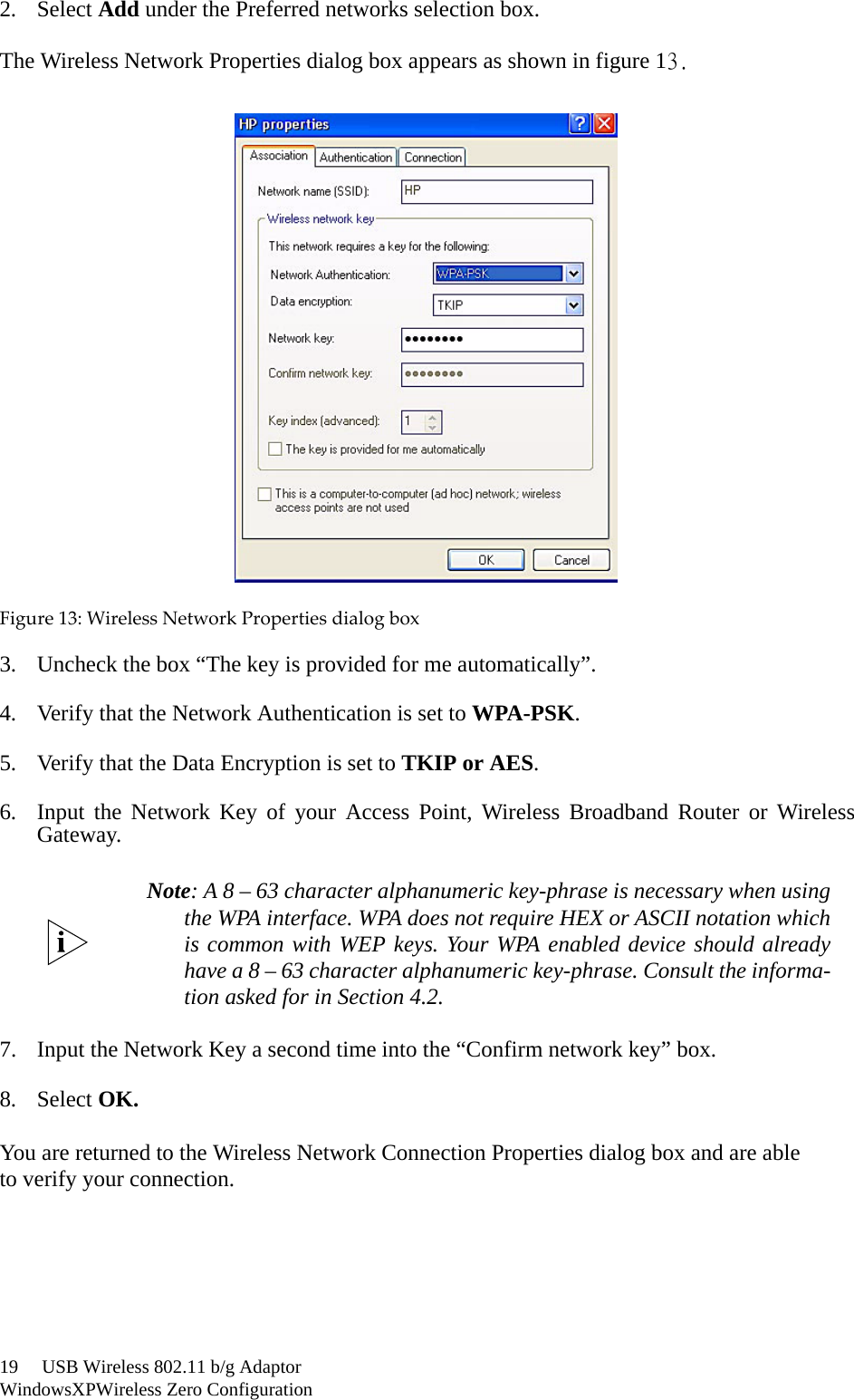 19     USB Wireless 802.11 b/g AdaptorWindowsXPWireless Zero Configuration2. Select Add under the Preferred networks selection box. The Wireless Network Properties dialog box appears as shown in figure 13.Figure13:WirelessNetworkPropertiesdialogbox3. Uncheck the box “The key is provided for me automatically”.4. Verify that the Network Authentication is set to WPA-PSK.5. Verify that the Data Encryption is set to TKIP or AES.6. Input the Network Key of your Access Point, Wireless Broadband Router or WirelessGateway.7. Input the Network Key a second time into the “Confirm network key” box.8. Select OK.You are returned to the Wireless Network Connection Properties dialog box and are ableto verify your connection.Note: A 8 – 63 character alphanumeric key-phrase is necessary when usingthe WPA interface. WPA does not require HEX or ASCII notation whichis common with WEP keys. Your WPA enabled device should alreadyhave a 8 – 63 character alphanumeric key-phrase. Consult the informa-tion asked for in Section 4.2.