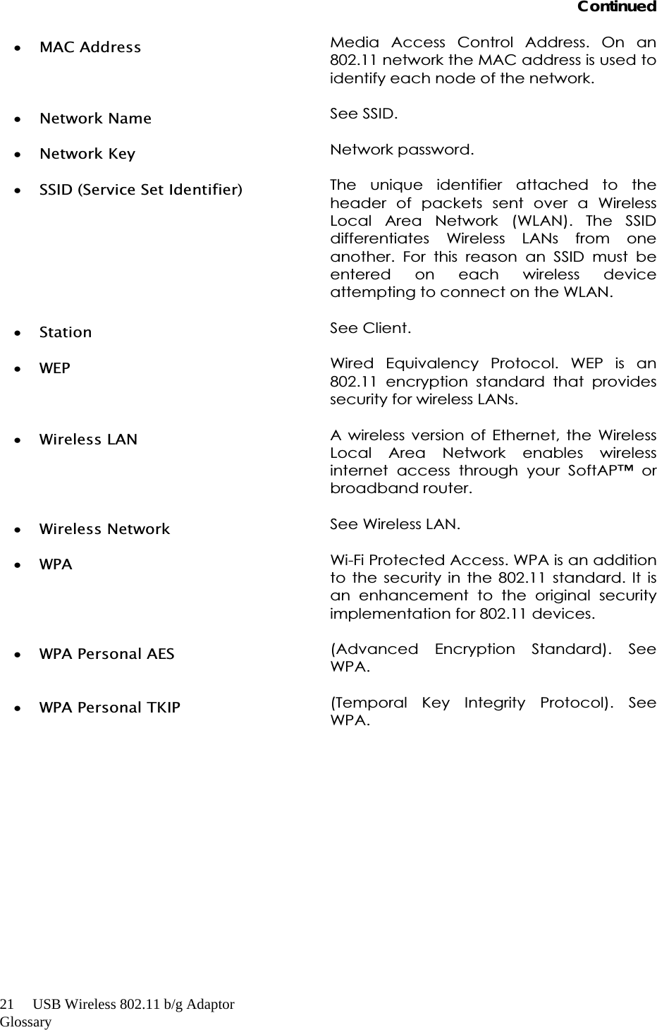 21     USB Wireless 802.11 b/g AdaptorGlossaryContinuedxMAC Address  Media Access Control Address. On an 802.11 network the MAC address is used to identify each node of the network. xNetwork Name  See SSID. xNetwork Key  Network password. xSSID (Service Set Identifier)  The unique identifier attached to the header of packets sent over a Wireless Local Area Network (WLAN). The SSID differentiates Wireless LANs from one another. For this reason an SSID must be entered on each wireless device attempting to connect on the WLAN. xStation See Client. xWEP  Wired Equivalency Protocol. WEP is an 802.11 encryption standard that provides security for wireless LANs. xWireless LAN  A wireless version of Ethernet, the Wireless Local Area Network enables wireless internet access through your SoftAP™ or broadband router. xWireless Network  See Wireless LAN. xWPA  Wi-Fi Protected Access. WPA is an addition to the security in the 802.11 standard. It is an enhancement to the original security implementation for 802.11 devices. xWPA Personal AES  (Advanced Encryption Standard). See WPA.  xWPA Personal TKIP  (Temporal Key Integrity Protocol). See WPA. 