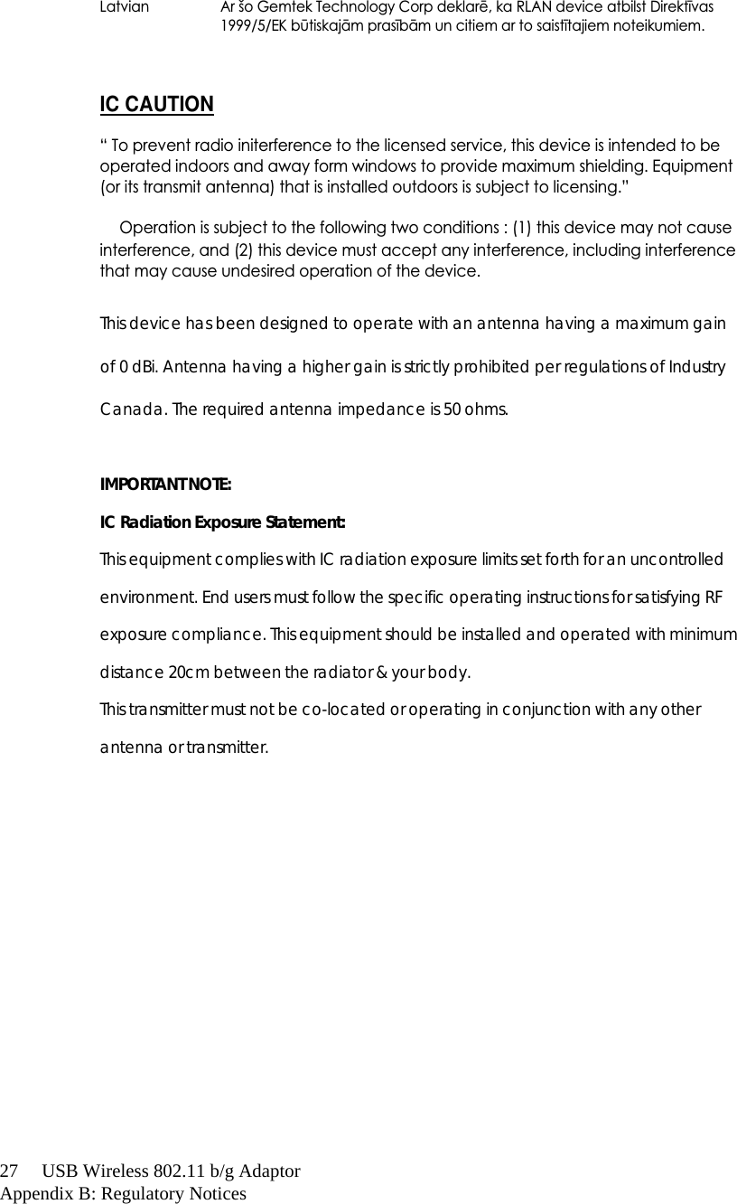 27     USB Wireless 802.11 b/g AdaptorAppendix B: Regulatory Notices  Latvian  Ar šo Gemtek Technology Corp deklarř, ka RLAN device atbilst Direktūvas1999/5/EK bƈtiskajœm prasūbœm un citiem ar to saistūtajiem noteikumiem. IC CAUTION“ To prevent radio initerference to the licensed service, this device is intended to be operated indoors and away form windows to provide maximum shielding. Equipment (or its transmit antenna) that is installed outdoors is subject to licensing.”  Operation is subject to the following two conditions : (1) this device may not cause interference, and (2) this device must accept any interference, including interference that may cause undesired operation of the device. This device has been designed to operate with an antenna having a maximum gain of 0 dBi. Antenna having a higher gain is strictly prohibited per regulations of Industry Canada. The required antenna impedance is 50 ohms.  IMPORTANT NOTE:IC Radiation Exposure Statement:This equipment complies with IC radiation exposure limits set forth for an uncontrolled environment. End users must follow the specific operating instructions for satisfying RF exposure compliance. This equipment should be installed and operated with minimum distance 20cm between the radiator &amp; your body.This transmitter must not be co-located or operating in conjunction with any other antenna or transmitter.