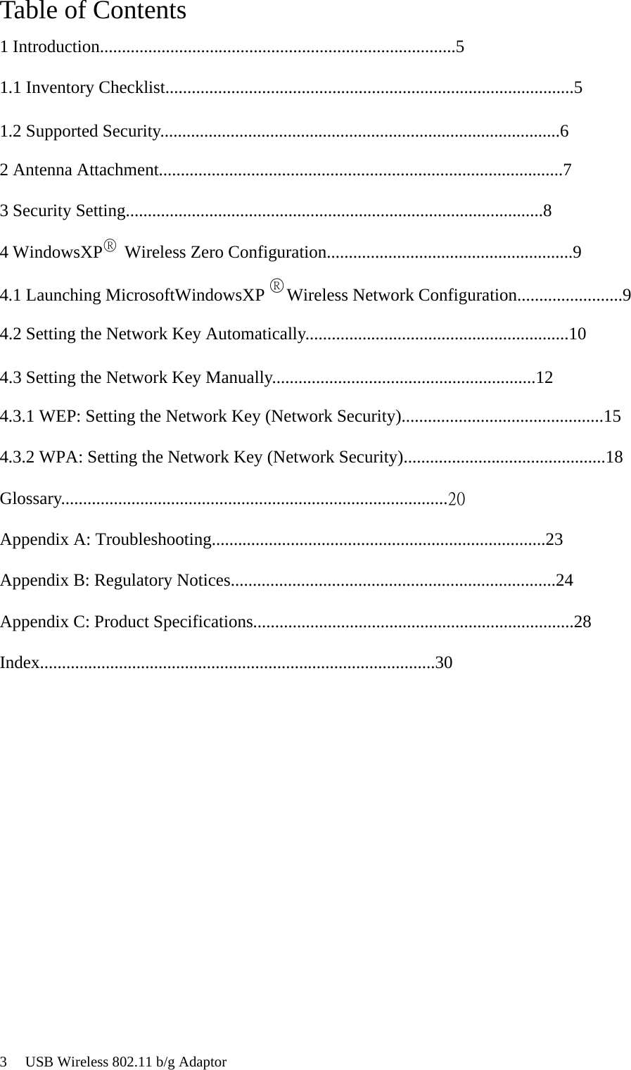 3     USB Wireless 802.11 b/g Adaptor®®Table of Contents1 Introduction.................................................................................51.1 Inventory Checklist.............................................................................................51.2 Supported Security...........................................................................................62 Antenna Attachment............................................................................................73 Security Setting...............................................................................................84 WindowsXP     Wireless Zero Configuration........................................................94.1 Launching MicrosoftWindowsXP     Wireless Network Configuration........................94.2 Setting the Network Key Automatically............................................................104.3 Setting the Network Key Manually............................................................124.3.1 WEP: Setting the Network Key (Network Security)..............................................154.3.2 WPA: Setting the Network Key (Network Security)..............................................18Glossary........................................................................................20Appendix A: Troubleshooting............................................................................23Appendix B: Regulatory Notices..........................................................................24Appendix C: Product Specifications.........................................................................28Index..........................................................................................30