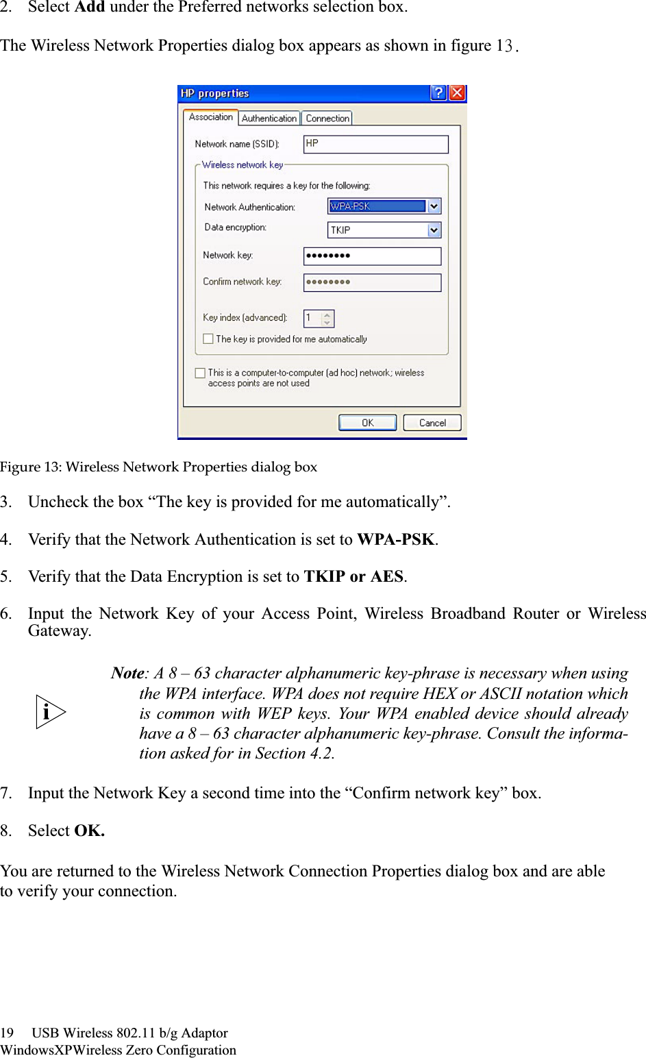 19     USB Wireless 802.11 b/g AdaptorWindowsXPWireless Zero Configuration2. Select Add under the Preferred networks selection box. The Wireless Network Properties dialog box appears as shown in figure 14/Figureȱ13:ȱWirelessȱNetworkȱPropertiesȱdialogȱbox3. Uncheck the box “The key is provided for me automatically”.4. Verify that the Network Authentication is set to WPA-PSK.5. Verify that the Data Encryption is set to TKIP or AES.6. Input the Network Key of your Access Point, Wireless Broadband Router or WirelessGateway.7. Input the Network Key a second time into the “Confirm network key” box.8. Select OK.You are returned to the Wireless Network Connection Properties dialog box and are ableto verify your connection.Note: A 8 – 63 character alphanumeric key-phrase is necessary when usingthe WPA interface. WPA does not require HEX or ASCII notation whichis common with WEP keys. Your WPA enabled device should alreadyhave a 8 – 63 character alphanumeric key-phrase. Consult the informa-tion asked for in Section 4.2.