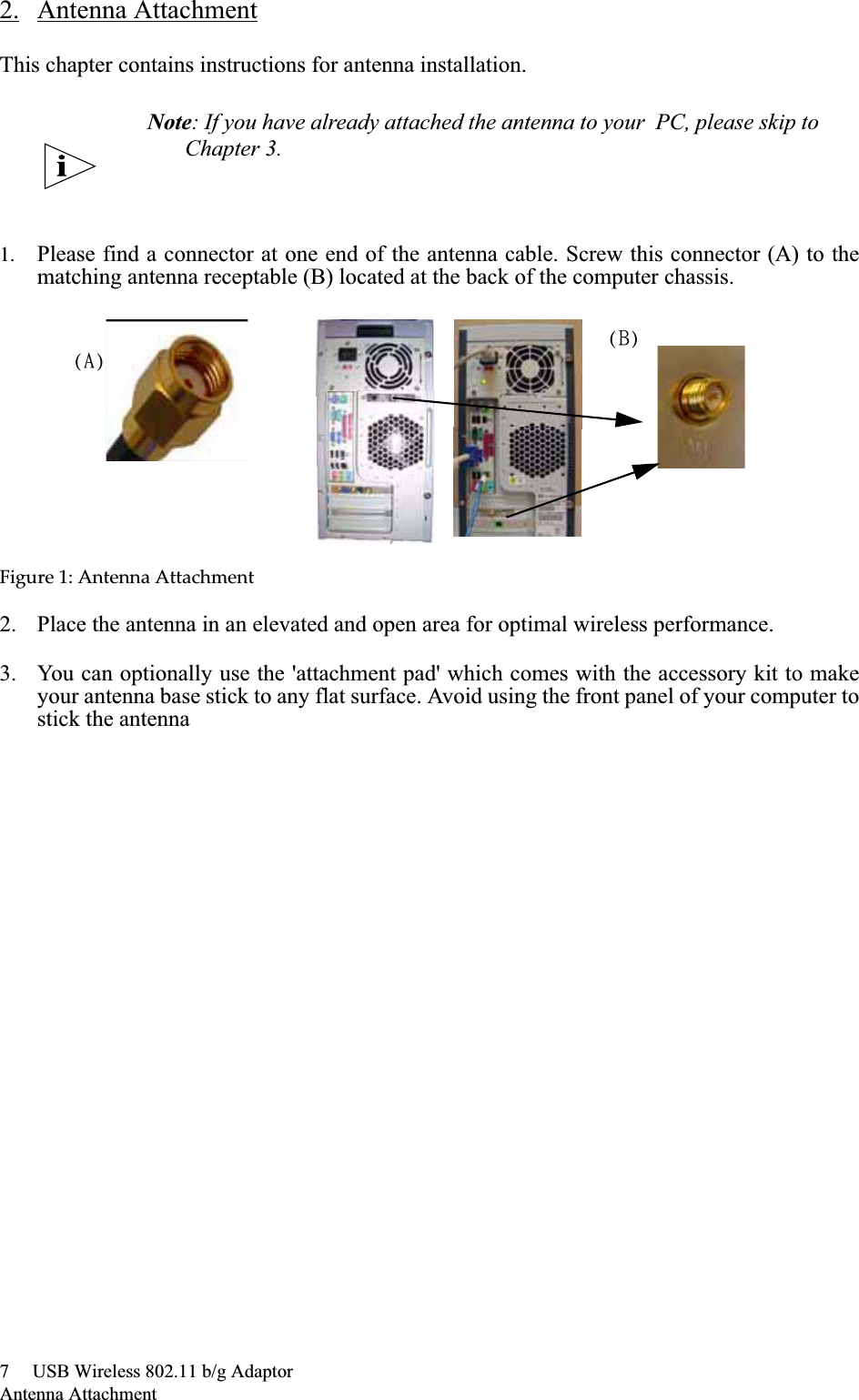 7     USB Wireless 802.11 b/g AdaptorAntenna Attachment2. Antenna AttachmentThis chapter contains instructions for antenna installation.1. Please find a connector at one end of the antenna cable. Screw this connector (A) to thematching antenna receptable (B) located at the back of the computer chassis.Figureȱ1:ȱAntennaȱAttachment2. Place the antenna in an elevated and open area for optimal wireless performance.3. You can optionally use the &apos;attachment pad&apos; which comes with the accessory kit to makeyour antenna base stick to any flat surface. Avoid using the front panel of your computer tostick the antennaNote: If you have already attached the antenna to your  PC, please skip to Chapter 3.)B*)C*