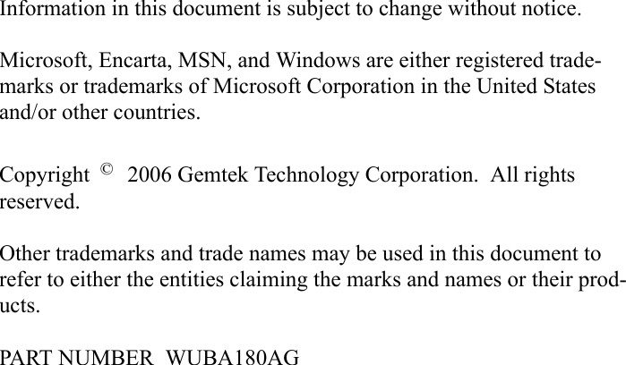 Information in this document is subject to change without notice.Microsoft, Encarta, MSN, and Windows are either registered trade-marks or trademarks of Microsoft Corporation in the United States and/or other countries.Copyright   2006 Gemtek Technology Corporation.  All rights reserved.Other trademarks and trade names may be used in this document to refer to either the entities claiming the marks and names or their prod-ucts.PART NUMBER  WUBA180AG© 