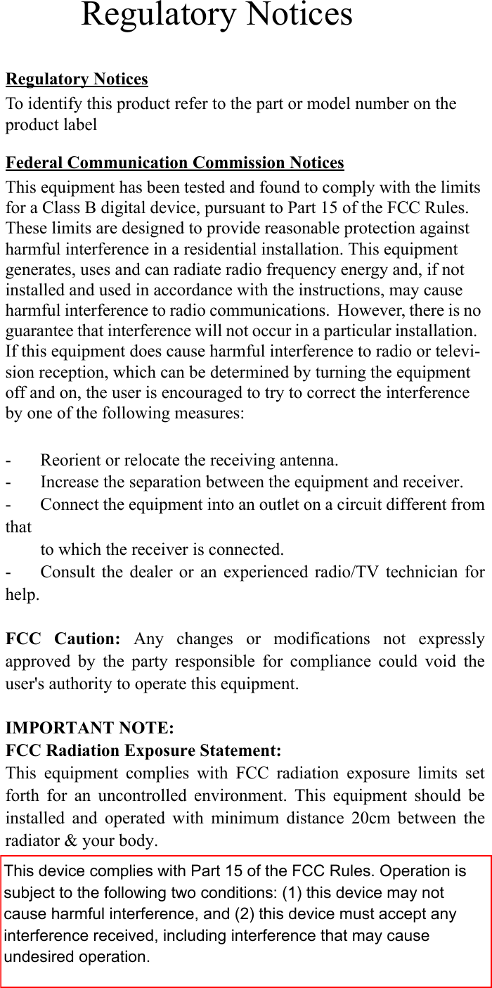 Regulatory NoticesTo identify this product refer to the part or model number on the product labelFederal Communication Commission NoticesThis equipment has been tested and found to comply with the limits for a Class B digital device, pursuant to Part 15 of the FCC Rules.  These limits are designed to provide reasonable protection against harmful interference in a residential installation. This equipment generates, uses and can radiate radio frequency energy and, if not installed and used in accordance with the instructions, may cause harmful interference to radio communications.  However, there is no guarantee that interference will not occur in a particular installation.  If this equipment does cause harmful interference to radio or televi-sion reception, which can be determined by turning the equipment off and on, the user is encouraged to try to correct the interference by one of the following measures:- Reorient or relocate the receiving antenna.- Increase the separation between the equipment and receiver.- Connect the equipment into an outlet on a circuit different fromthatto which the receiver is connected.- Consult the dealer or an experienced radio/TV technician forhelp.FCC Caution: Any changes or modifications not expresslyapproved by the party responsible for compliance could void theuser&apos;s authority to operate this equipment.IMPORTANT NOTE:FCC Radiation Exposure Statement:This equipment complies with FCC radiation exposure limits setforth for an uncontrolled environment. This equipment should beinstalled and operated with minimum distance 20cm between theradiator &amp; your body.Regulatory NoticesThis device complies with Part 15 of the FCC Rules. Operation is subject to the following two conditions: (1) this device may not cause harmful interference, and (2) this device must accept any interference received, including interference that may cause undesired operation.