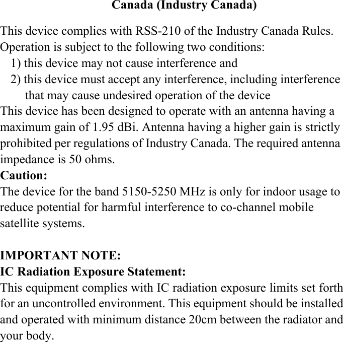 Canada (Industry Canada)This device complies with RSS-210 of the Industry Canada Rules. Operation is subject to the following two conditions:1) this device may not cause interference and2) this device must accept any interference, including interference that may cause undesired operation of the deviceThis device has been designed to operate with an antenna having a maximum gain of 1.95 dBi. Antenna having a higher gain is strictly prohibited per regulations of Industry Canada. The required antenna impedance is 50 ohms.Caution:The device for the band 5150-5250 MHz is only for indoor usage to reduce potential for harmful interference to co-channel mobile satellite systems.IMPORTANT NOTE:IC Radiation Exposure Statement:This equipment complies with IC radiation exposure limits set forthfor an uncontrolled environment. This equipment should be installedand operated with minimum distance 20cm between the radiator andyour body. 