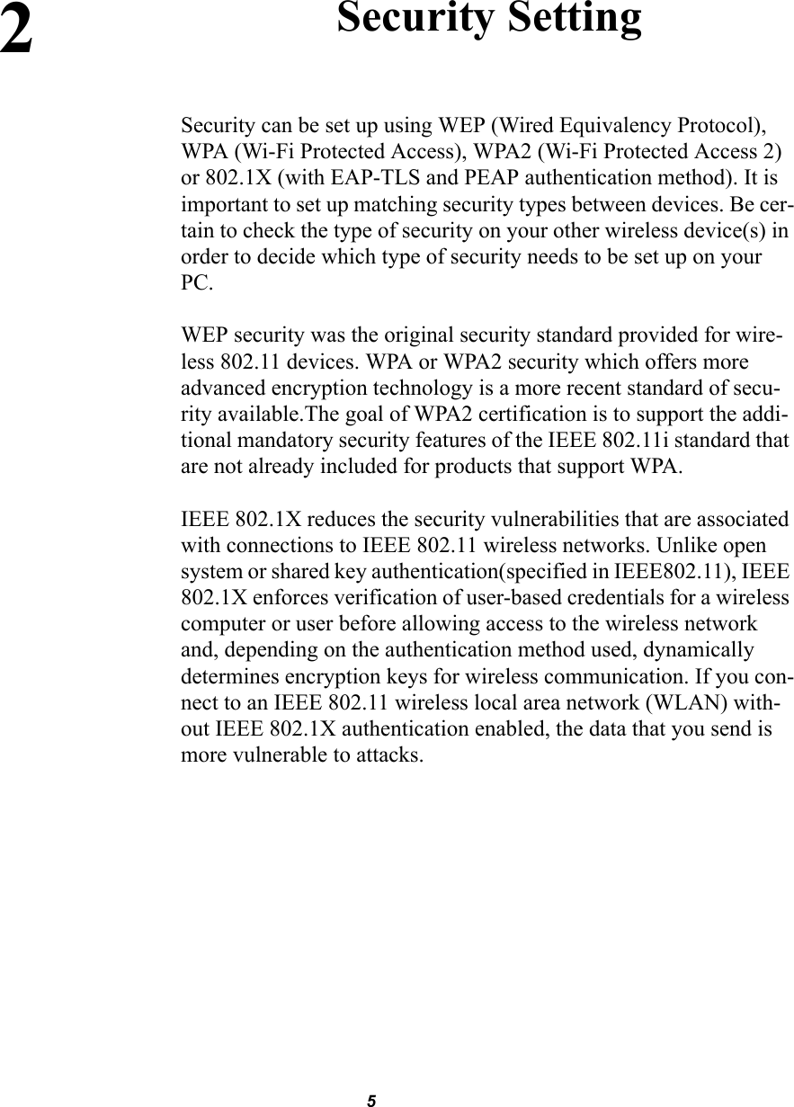52Security SettingSecurity can be set up using WEP (Wired Equivalency Protocol), WPA (Wi-Fi Protected Access), WPA2 (Wi-Fi Protected Access 2) or 802.1X (with EAP-TLS and PEAP authentication method). It is important to set up matching security types between devices. Be cer-tain to check the type of security on your other wireless device(s) in order to decide which type of security needs to be set up on your  PC.WEP security was the original security standard provided for wire-less 802.11 devices. WPA or WPA2 security which offers more advanced encryption technology is a more recent standard of secu-rity available.The goal of WPA2 certification is to support the addi-tional mandatory security features of the IEEE 802.11i standard that are not already included for products that support WPA. IEEE 802.1X reduces the security vulnerabilities that are associated with connections to IEEE 802.11 wireless networks. Unlike open system or shared key authentication(specified in IEEE802.11), IEEE 802.1X enforces verification of user-based credentials for a wireless computer or user before allowing access to the wireless network and, depending on the authentication method used, dynamically determines encryption keys for wireless communication. If you con-nect to an IEEE 802.11 wireless local area network (WLAN) with-out IEEE 802.1X authentication enabled, the data that you send is more vulnerable to attacks.
