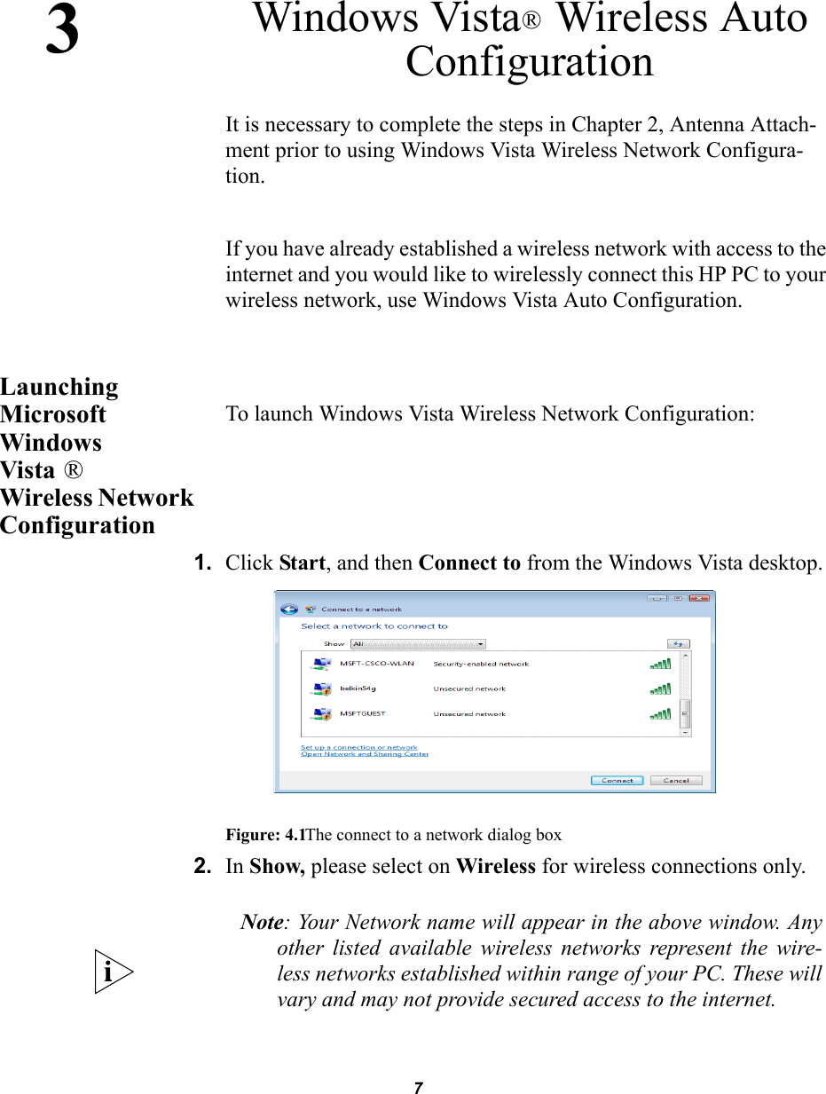 73Windows Vista Wireless Auto Configuration® It is necessary to complete the steps in Chapter 2, Antenna Attach-ment prior to using Windows Vista Wireless Network Configura-tion.If you have already established a wireless network with access to the internet and you would like to wirelessly connect this HP PC to your wireless network, use Windows Vista Auto Configuration.Launching Microsoft Windows Vista  Wireless Network ConfigurationTo launch Windows Vista Wireless Network Configuration:1. Click Start, and then Connect to from the Windows Vista desktop.Figure: 4.1The connect to a network dialog box2. In Show, please select on Wireless for wireless connections only.® Note: Your Network name will appear in the above window. Anyother listed available wireless networks represent the wire-less networks established within range of your PC. These willvary and may not provide secured access to the internet.