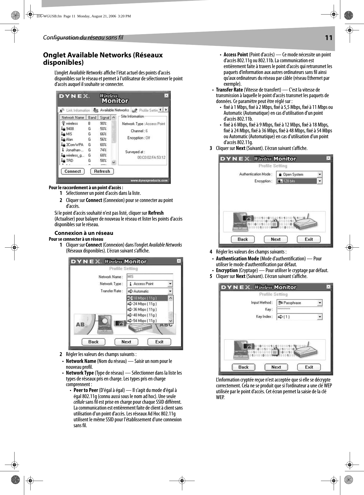 Configuration du réseau sans fil 11Onglet Available Networks (Réseaux disponibles)L’onglet Available Networks affiche l’état actuel des points d’accès disponibles sur le réseau et permet à l’utilisateur de sélectionner le point d’accès auquel il souhaite se connecter.Pour le raccordement à un point d’accès :1Sélectionner un point d’accès dans la liste.2Cliquer sur Connect (Connexion) pour se connecter au point d’accès.Si le point d’accès souhaité n’est pas listé, cliquer sur Refresh (Actualiser) pour balayer de nouveau le réseau et lister les points d’accès disponibles sur le réseau.Connexion à un réseauPour se connecter à un réseau1Cliquer sur Connect (Connexion) dans l’onglet Available Networks  (Réseaux disponibles). L’écran suivant s’affiche.2Régler les valeurs des champs suivants :•Network Name (Nom du réseau) — Saisir un nom pour le nouveau profil.•Network Type (Type de réseau) — Sélectionner dans la liste les types de réseaux pris en charge. Les types pris en charge comprennent : •Peer to Peer (D’égal à égal) — Il s’agit du mode d’égal à égal 802.11g (connu aussi sous le nom ad hoc). Une seule cellule sans fil est prise en charge pour chaque SSID différent. La communication est entièrement faite de client à client sans utilisation d’un point d’accès. Les réseaux Ad Hoc 802.11g utilisent le même SSID pour l’établissement d&apos;une connexion sans fil.•Access Point (Point d’accès) — Ce mode nécessite un point d’accès 802.11g ou 802.11b. La communication est entièrement faite à travers le point d’accès qui retransmet les paquets d’information aux autres ordinateurs sans fil ainsi qu’aux ordinateurs du réseau par câble (réseau Ethernet par exemple).•Transfer Rate (Vitesse de transfert) — C’est la vitesse de transmission à laquelle le point d’accès transmet les paquets de données. Ce paramètre peut être réglé sur :• fixé à 1 Mbps, fixé à 2 Mbps, fixé à 5,5 Mbps, fixé à 11 Mbps ou Automatic (Automatique) en cas d’utilisation d’un point d’accès 802.11b.• fixé à 6 Mbps, fixé à 9 Mbps, fixé à 12 Mbps, fixé à 18 Mbps, fixé à 24 Mbps, fixé à 36 Mbps, fixé à 48 Mbps, fixé à 54 Mbps ou Automatic (Automatique) en cas d’utilisation d’un point d’accès 802.11g.3Cliquer sur Next (Suivant). L’écran suivant s’affiche.4Régler les valeurs des champs suivants :•Authentication Mode (Mode d’authentification) — Pour utiliser le mode d’authentification par défaut.•Encryption (Cryptage) — Pour utiliser le cryptage par défaut.5Cliquer sur Next (Suivant). L’écran suivant s’affiche.L’information cryptée reçue n’est acceptée que si elle se décrypte correctement. Cela ne se produit que si l’ordinateur a une clé WEP utilisée par le point d’accès. Cet écran permet la saisie de la clé WEP.DX-WGUSB.fm  Page 11  Monday, August 21, 2006  3:20 PM