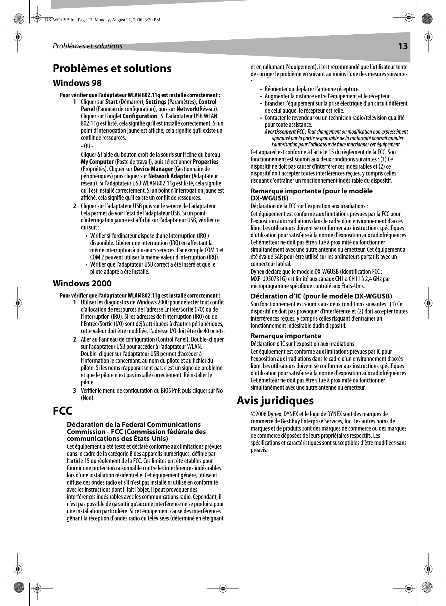 Problèmes et solutions 13Problèmes et solutionsWindows 98Pour vérifier que l’adaptateur WLAN 802.11g est installé correctement :1Cliquer sur Start (Démarrer), Settings (Paramètres), Control Panel (Panneau de configuration), puis sur Network(Réseau). Cliquer sur l’onglet Configuration . Si l&apos;adaptateur USB WLAN 802.11g est listé, cela signifie qu’il est installé correctement. Si un point d’interrogation jaune est affiché, cela signifie qu’il existe un conflit de ressources.- OU -Cliquer à l’aide du bouton droit de la souris sur l’icône du bureau My Computer (Poste de travail), puis sélectionner Properties (Propriétés). Cliquer sur Device Manager (Gestionnaire de périphériques) puis cliquer sur Network Adapter (Adaptateur réseau). Si l&apos;adaptateur USB WLAN 802.11g est listé, cela signifie qu’il est installé correctement. Si un point d’interrogation jaune est affiché, cela signifie qu’il existe un conflit de ressources.2Cliquer sur l’adaptateur USB puis sur le service de l’adaptateur. Cela permet de voir l’état de l’adaptateur USB. Si un point d’interrogation jaune est affiché sur l’adaptateur USB, vérifier ce qui suit :• Vérifier si l’ordinateur dispose d’une Interruption (IRQ ) disponible. Libérer une interruption (IRQ) en affectant la même interruption à plusieurs services. Par exemple COM 1 et COM 2 peuvent utiliser la même valeur d’interruption (IRQ).• Vérifier que l’adaptateur USB correct a été inséré et que le pilote adapté a été installé.Windows 2000Pour vérifier que l’adaptateur WLAN 802.11g est installé correctement :1Utiliser les diagnostics de Windows 2000 pour détecter tout conflit d&apos;allocation de ressources de l’adresse Entrée/Sortie (I/O) ou de l’interruption (IRQ). Si les adresses de l’interruption (IRQ) ou de l’Entrée/Sortie (I/O) sont déjà attribuées à d’autres périphériques, cette valeur doit être modifiée. L’adresse I/O doit être de 40 octets.2Aller au Panneau de configuration (Control Panel). Double-cliquer sur l’adaptateur USB pour accéder à l&apos;adaptateur WLAN. Double-cliquer sur l’adaptateur USB permet d’accéder à l’information le concernant, au nom du pilote et au fichier du pilote. Si les noms n’apparaissent pas, c&apos;est un signe de problème et que le pilote n&apos;est pas installé correctement. Réinstaller le pilote.3Vérifier le menu de configuration du BIOS PnP, puis cliquer sur No (Non).FCCDéclaration de la Federal Communications Commission - FCC (Commission fédérale des communications des États-Unis)Cet équipement a été testé et déclaré conforme aux limitations prévues dans le cadre de la catégorie B des appareils numériques, définie par l’article 15 du règlement de la FCC. Ces limites ont été établies pour fournir une protection raisonnable contre les interférences indésirables lors d’une installation résidentielle. Cet équipement génère, utilise et diffuse des ondes radio et s’il n’est pas installé ni utilisé en conformité avec les instructions dont il fait l’objet, il peut provoquer des interférences indésirables avec les communications radio. Cependant, il n’est pas possible de garantir qu’aucune interférence ne se produira pour une installation particulière. Si cet équipement cause des interférences gênant la réception d&apos;ondes radio ou télévisées (déterminé en éteignant et en rallumant l’équipement), il est recommandé que l’utilisateur tente de corriger le problème en suivant au moins l&apos;une des mesures suivantes :• Réorienter ou déplacer l’antenne réceptrice.• Augmenter la distance entre l’équipement et le récepteur.• Brancher l’équipement sur la prise électrique d’un circuit différent de celui auquel le récepteur est relié.• Contacter le revendeur ou un technicien radio/télévision qualifié pour toute assistance.Avertissement FCC : Tout changement ou modification non expressément approuvé par la partie responsable de la conformité pourrait annuler l’autorisation pour l’utilisateur de faire fonctionner cet équipement.Cet appareil est conforme à l’article 15 du règlement de la FCC. Son fonctionnement est soumis aux deux conditions suivantes : (1) Ce dispositif ne doit pas causer d’interférences indésirables et (2) ce dispositif doit accepter toutes interférences reçues, y compris celles risquant d&apos;entraîner un fonctionnement indésirable du dispositif.Remarque importante (pour le modèle DX-WGUSB)Déclaration de la FCC sur l’exposition aux irradiations :Cet équipement est conforme aux limitations prévues par la FCC pour l’exposition aux irradiations dans le cadre d’un environnement d’accès libre. Les utilisateurs doivent se conformer aux instructions spécifiques d&apos;utilisation pour satisfaire à la norme d&apos;exposition aux radiofréquences. Cet émetteur ne doit pas être situé à proximité ou fonctionner simultanément avec une autre antenne ou émetteur. Cet équipement a été évalué SAR pour être utilisé sur les ordinateurs portatifs avec un connecteur latéral.Dynex déclare que le modèle DX-WGUSB (Identification FCC : MXF-U950731G) est limité aux canaux CH1 à CH11 à 2,4 GHz par microprogramme spécifique contrôlé aux États-Unis.Déclaration d’IC (pour le modèle DX-WGUSB)Son fonctionnement est soumis aux deux conditions suivantes : (1) Ce dispositif ne doit pas provoquer d’interférence et (2) doit accepter toutes interférences reçues, y compris celles risquant d’entraîner un fonctionnement indésirable dudit dispositif.Remarque importanteDéclaration d’IC sur l’exposition aux irradiations :Cet équipement est conforme aux limitations prévues par IC pour l’exposition aux irradiations dans le cadre d’un environnement d’accès libre. Les utilisateurs doivent se conformer aux instructions spécifiques d&apos;utilisation pour satisfaire à la norme d&apos;exposition aux radiofréquences. Cet émetteur ne doit pas être situé à proximité ou fonctionner simultanément avec une autre antenne ou émetteur.Avis juridiques©2006 Dynex. DYNEX et le logo de DYNEX sont des marques de commerce de Best Buy Enterprise Services, Inc. Les autres noms de marques et de produits sont des marques de commerce ou des marques de commerce déposées de leurs propriétaires respectifs. Les spécifications et caractéristiques sont susceptibles d’être modifiées sans préavis.DX-WGUSB.fm  Page 13  Monday, August 21, 2006  3:20 PM