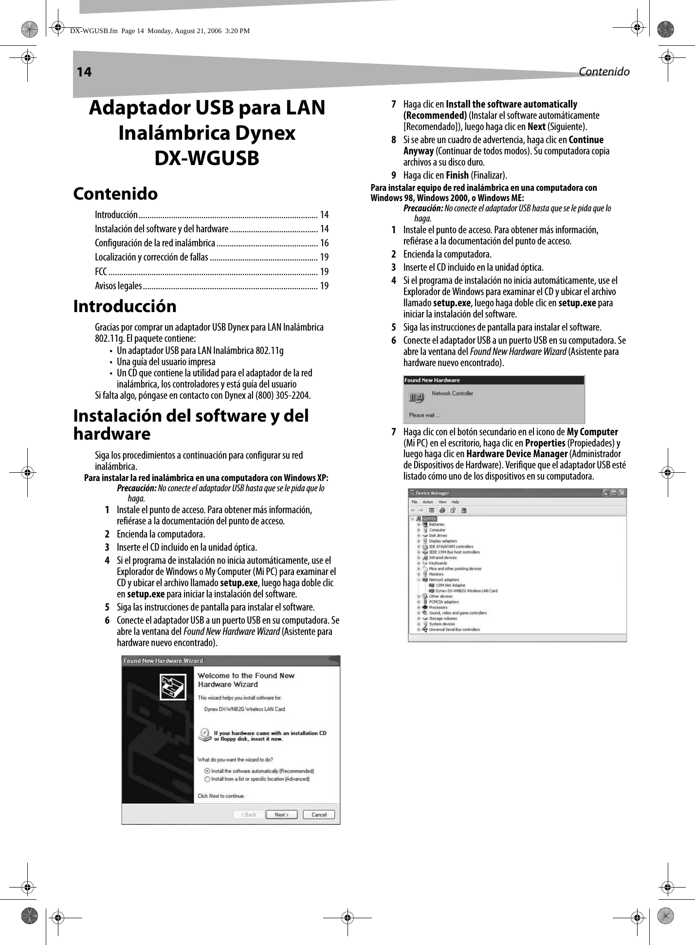 14 ContenidoAdaptador USB para LAN Inalámbrica Dynex DX-WGUSBContenidoIntroducción................................................................................... 14Instalación del software y del hardware......................................... 14Configuración de la red inalámbrica............................................... 16Localización y corrección de fallas .................................................. 19FCC................................................................................................. 19Avisos legales................................................................................. 19IntroducciónGracias por comprar un adaptador USB Dynex para LAN Inalámbrica 802.11g. El paquete contiene:• Un adaptador USB para LAN Inalámbrica 802.11g• Una guía del usuario impresa• Un CD que contiene la utilidad para el adaptador de la red inalámbrica, los controladores y está guía del usuarioSi falta algo, póngase en contacto con Dynex al (800) 305-2204.Instalación del software y del hardwareSiga los procedimientos a continuación para configurar su red inalámbrica.Para instalar la red inalámbrica en una computadora con Windows XP:Precaución: No conecte el adaptador USB hasta que se le pida que lo haga.1Instale el punto de acceso. Para obtener más información, refiérase a la documentación del punto de acceso.2Encienda la computadora.3Inserte el CD incluido en la unidad óptica.4Si el programa de instalación no inicia automáticamente, use el Explorador de Windows o My Computer (Mi PC) para examinar el CD y ubicar el archivo llamado setup.exe, luego haga doble clic en setup.exe para iniciar la instalación del software.5Siga las instrucciones de pantalla para instalar el software.6Conecte el adaptador USB a un puerto USB en su computadora. Se abre la ventana del Found New Hardware Wizard (Asistente para hardware nuevo encontrado).7Haga clic en Install the software automatically (Recommended) (Instalar el software automáticamente [Recomendado]), luego haga clic en Next (Siguiente).8Si se abre un cuadro de advertencia, haga clic en Continue Anyway (Continuar de todos modos). Su computadora copia archivos a su disco duro.9Haga clic en Finish (Finalizar).Para instalar equipo de red inalámbrica en una computadora con Windows 98, Windows 2000, o Windows ME:Precaución: No conecte el adaptador USB hasta que se le pida que lo haga.1Instale el punto de acceso. Para obtener más información, refiérase a la documentación del punto de acceso.2Encienda la computadora.3Inserte el CD incluido en la unidad óptica.4Si el programa de instalación no inicia automáticamente, use el Explorador de Windows para examinar el CD y ubicar el archivo llamado setup.exe, luego haga doble clic en setup.exe para iniciar la instalación del software.5Siga las instrucciones de pantalla para instalar el software.6Conecte el adaptador USB a un puerto USB en su computadora. Se abre la ventana del Found New Hardware Wizard (Asistente para hardware nuevo encontrado).7Haga clic con el botón secundario en el icono de My Computer (Mi PC) en el escritorio, haga clic en Properties (Propiedades) y luego haga clic en Hardware Device Manager (Administrador de Dispositivos de Hardware). Verifique que el adaptador USB esté listado cómo uno de los dispositivos en su computadora.DX-WGUSB.fm  Page 14  Monday, August 21, 2006  3:20 PM