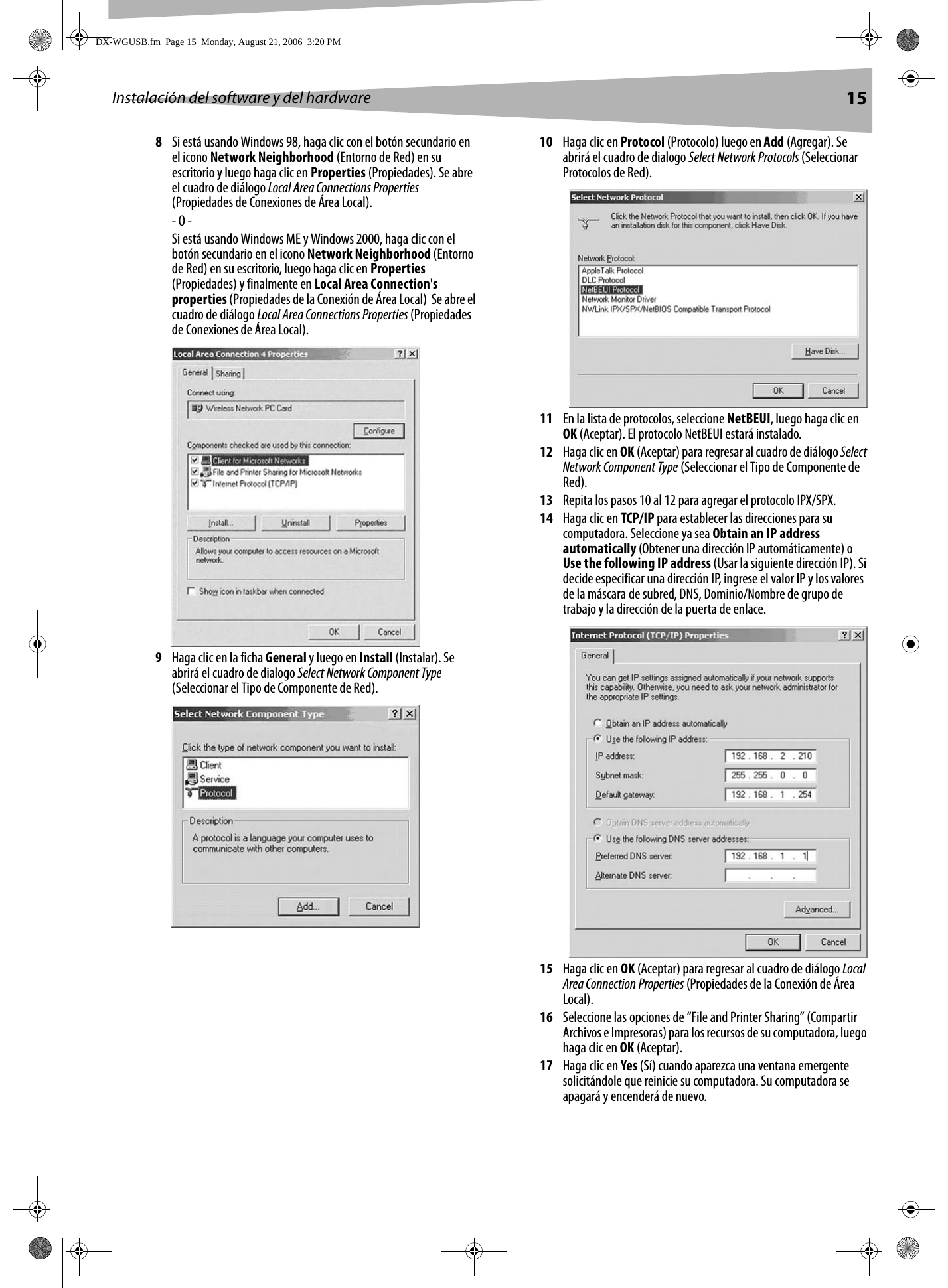Instalación del software y del hardware 158Si está usando Windows 98, haga clic con el botón secundario en el icono Network Neighborhood (Entorno de Red) en su escritorio y luego haga clic en Properties (Propiedades). Se abre el cuadro de diálogo Local Area Connections Properties (Propiedades de Conexiones de Área Local).- O -Si está usando Windows ME y Windows 2000, haga clic con el botón secundario en el icono Network Neighborhood (Entorno de Red) en su escritorio, luego haga clic en Properties (Propiedades) y finalmente en Local Area Connection&apos;s properties (Propiedades de la Conexión de Área Local)  Se abre el cuadro de diálogo Local Area Connections Properties (Propiedades de Conexiones de Área Local).9Haga clic en la ficha General y luego en Install (Instalar). Se abrirá el cuadro de dialogo Select Network Component Type (Seleccionar el Tipo de Componente de Red).10 Haga clic en Protocol (Protocolo) luego en Add (Agregar). Se abrirá el cuadro de dialogo Select Network Protocols (Seleccionar Protocolos de Red).11 En la lista de protocolos, seleccione NetBEUI, luego haga clic en OK (Aceptar). El protocolo NetBEUI estará instalado.12 Haga clic en OK (Aceptar) para regresar al cuadro de diálogo Select Network Component Type (Seleccionar el Tipo de Componente de Red).13 Repita los pasos 10 al 12 para agregar el protocolo IPX/SPX.14 Haga clic en TCP/IP para establecer las direcciones para su computadora. Seleccione ya sea Obtain an IP address automatically (Obtener una dirección IP automáticamente) o Use the following IP address (Usar la siguiente dirección IP). Si decide especificar una dirección IP, ingrese el valor IP y los valores de la máscara de subred, DNS, Dominio/Nombre de grupo de trabajo y la dirección de la puerta de enlace.15 Haga clic en OK (Aceptar) para regresar al cuadro de diálogo Local Area Connection Properties (Propiedades de la Conexión de Área Local).16 Seleccione las opciones de “File and Printer Sharing” (Compartir Archivos e Impresoras) para los recursos de su computadora, luego haga clic en OK (Aceptar).17 Haga clic en Yes (Sí) cuando aparezca una ventana emergente solicitándole que reinicie su computadora. Su computadora se apagará y encenderá de nuevo.DX-WGUSB.fm  Page 15  Monday, August 21, 2006  3:20 PM