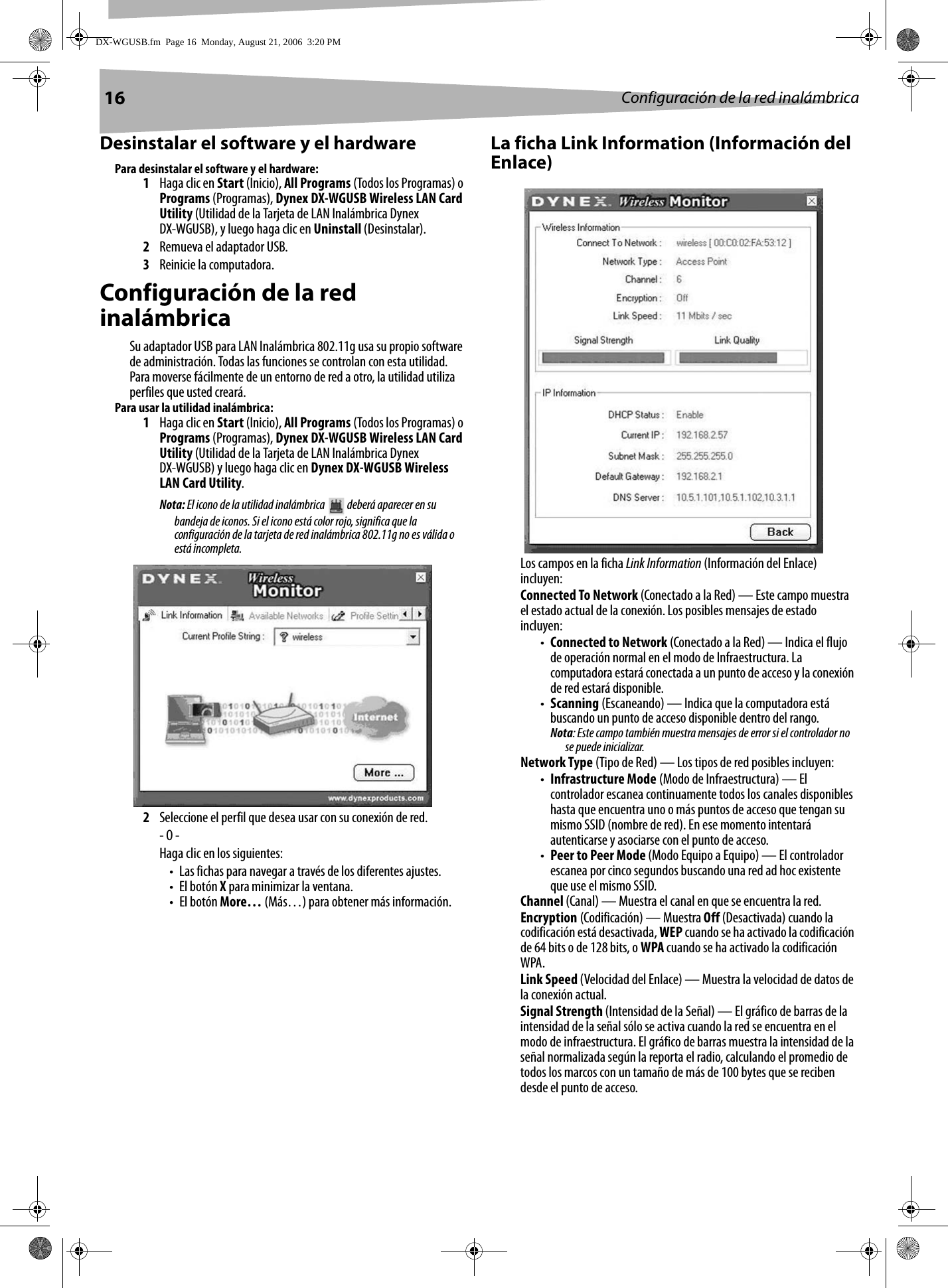 16 Configuración de la red inalámbricaDesinstalar el software y el hardwarePara desinstalar el software y el hardware:1Haga clic en Start (Inicio), All Programs (Todos los Programas) o Programs (Programas), Dynex DX-WGUSB Wireless LAN Card Utility (Utilidad de la Tarjeta de LAN Inalámbrica Dynex DX-WGUSB), y luego haga clic en Uninstall (Desinstalar).2Remueva el adaptador USB.3Reinicie la computadora.Configuración de la red inalámbricaSu adaptador USB para LAN Inalámbrica 802.11g usa su propio software de administración. Todas las funciones se controlan con esta utilidad. Para moverse fácilmente de un entorno de red a otro, la utilidad utiliza perfiles que usted creará.Para usar la utilidad inalámbrica:1Haga clic en Start (Inicio), All Programs (Todos los Programas) o Programs (Programas), Dynex DX-WGUSB Wireless LAN Card Utility (Utilidad de la Tarjeta de LAN Inalámbrica Dynex DX-WGUSB) y luego haga clic en Dynex DX-WGUSB Wireless LAN Card Utility.Nota: El icono de la utilidad inalámbrica   deberá aparecer en su bandeja de iconos. Si el icono está color rojo, significa que la configuración de la tarjeta de red inalámbrica 802.11g no es válida o está incompleta. 2Seleccione el perfil que desea usar con su conexión de red.- O -Haga clic en los siguientes:• Las fichas para navegar a través de los diferentes ajustes.• El botón X para minimizar la ventana.• El botón More… (Más…) para obtener más información.La ficha Link Information (Información del Enlace)Los campos en la ficha Link Information (Información del Enlace) incluyen: Connected To Network (Conectado a la Red) — Este campo muestra el estado actual de la conexión. Los posibles mensajes de estado incluyen:•Connected to Network (Conectado a la Red) — Indica el flujo de operación normal en el modo de Infraestructura. La computadora estará conectada a un punto de acceso y la conexión de red estará disponible.•Scanning (Escaneando) — Indica que la computadora está buscando un punto de acceso disponible dentro del rango.Nota: Este campo también muestra mensajes de error si el controlador no se puede inicializar.Network Type (Tipo de Red) — Los tipos de red posibles incluyen:•Infrastructure Mode (Modo de Infraestructura) — El controlador escanea continuamente todos los canales disponibles hasta que encuentra uno o más puntos de acceso que tengan su mismo SSID (nombre de red). En ese momento intentará autenticarse y asociarse con el punto de acceso.•Peer to Peer Mode (Modo Equipo a Equipo) — El controlador escanea por cinco segundos buscando una red ad hoc existente que use el mismo SSID.Channel (Canal) — Muestra el canal en que se encuentra la red.Encryption (Codificación) — Muestra Off (Desactivada) cuando la codificación está desactivada, WEP cuando se ha activado la codificación de 64 bits o de 128 bits, o WPA cuando se ha activado la codificación WPA.Link Speed (Velocidad del Enlace) — Muestra la velocidad de datos de la conexión actual.Signal Strength (Intensidad de la Señal) — El gráfico de barras de la intensidad de la señal sólo se activa cuando la red se encuentra en el modo de infraestructura. El gráfico de barras muestra la intensidad de la señal normalizada según la reporta el radio, calculando el promedio de todos los marcos con un tamaño de más de 100 bytes que se reciben desde el punto de acceso.DX-WGUSB.fm  Page 16  Monday, August 21, 2006  3:20 PM