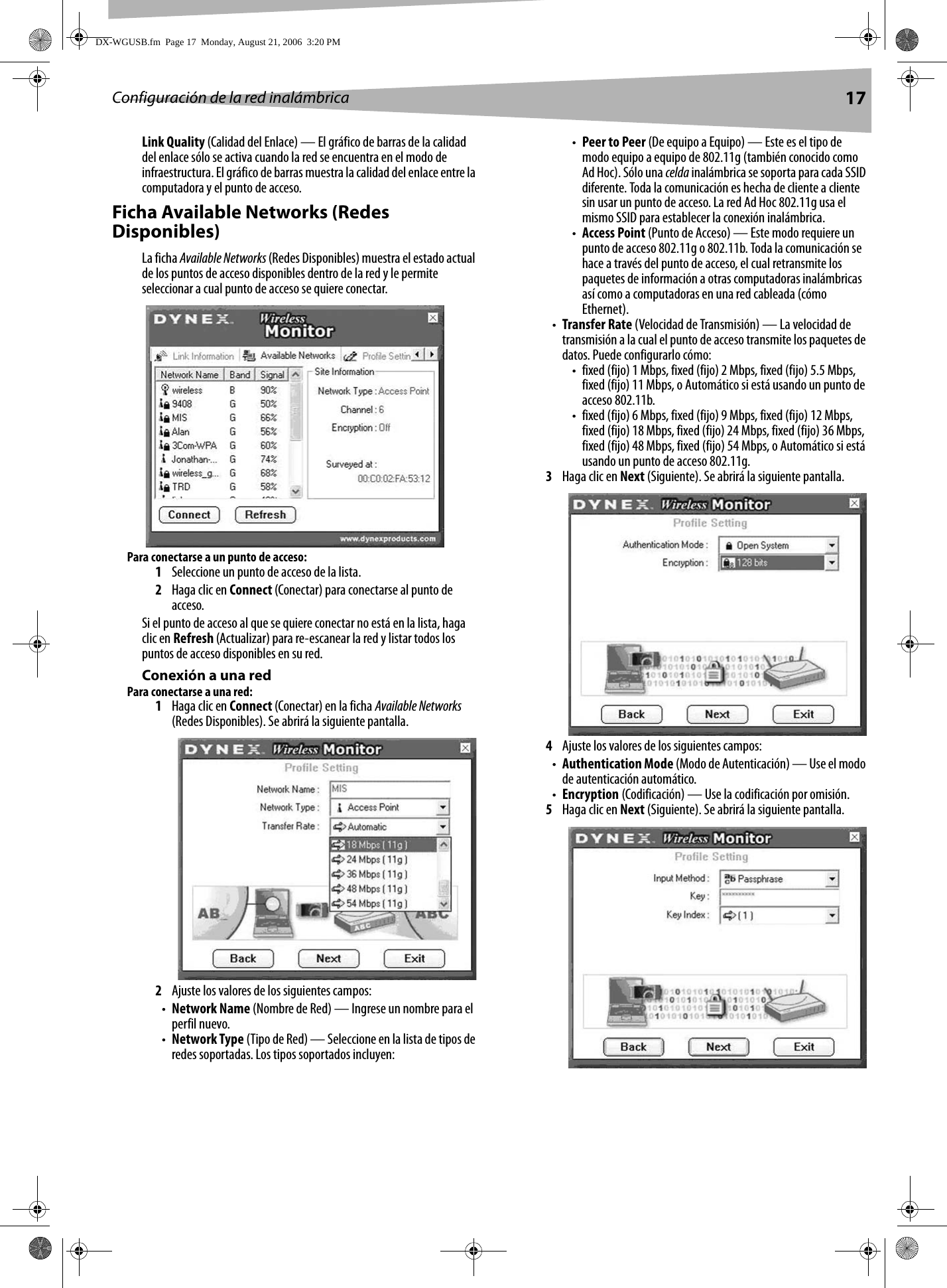 Configuración de la red inalámbrica 17Link Quality (Calidad del Enlace) — El gráfico de barras de la calidad del enlace sólo se activa cuando la red se encuentra en el modo de infraestructura. El gráfico de barras muestra la calidad del enlace entre la computadora y el punto de acceso.Ficha Available Networks (Redes Disponibles)La ficha Available Networks (Redes Disponibles) muestra el estado actual de los puntos de acceso disponibles dentro de la red y le permite seleccionar a cual punto de acceso se quiere conectar.Para conectarse a un punto de acceso:1Seleccione un punto de acceso de la lista.2Haga clic en Connect (Conectar) para conectarse al punto de acceso.Si el punto de acceso al que se quiere conectar no está en la lista, haga clic en Refresh (Actualizar) para re-escanear la red y listar todos los puntos de acceso disponibles en su red.Conexión a una redPara conectarse a una red:1Haga clic en Connect (Conectar) en la ficha Available Networks (Redes Disponibles). Se abrirá la siguiente pantalla.2Ajuste los valores de los siguientes campos:•Network Name (Nombre de Red) — Ingrese un nombre para el perfil nuevo.•Network Type (Tipo de Red) — Seleccione en la lista de tipos de redes soportadas. Los tipos soportados incluyen: •Peer to Peer (De equipo a Equipo) — Este es el tipo de modo equipo a equipo de 802.11g (también conocido como Ad Hoc). Sólo una celda inalámbrica se soporta para cada SSID diferente. Toda la comunicación es hecha de cliente a cliente sin usar un punto de acceso. La red Ad Hoc 802.11g usa el mismo SSID para establecer la conexión inalámbrica.•Access Point (Punto de Acceso) — Este modo requiere un punto de acceso 802.11g o 802.11b. Toda la comunicación se hace a través del punto de acceso, el cual retransmite los paquetes de información a otras computadoras inalámbricas así como a computadoras en una red cableada (cómo Ethernet).•Transfer Rate (Velocidad de Transmisión) — La velocidad de transmisión a la cual el punto de acceso transmite los paquetes de datos. Puede configurarlo cómo:• fixed (fijo) 1 Mbps, fixed (fijo) 2 Mbps, fixed (fijo) 5.5 Mbps, fixed (fijo) 11 Mbps, o Automático si está usando un punto de acceso 802.11b.• fixed (fijo) 6 Mbps, fixed (fijo) 9 Mbps, fixed (fijo) 12 Mbps, fixed (fijo) 18 Mbps, fixed (fijo) 24 Mbps, fixed (fijo) 36 Mbps, fixed (fijo) 48 Mbps, fixed (fijo) 54 Mbps, o Automático si está usando un punto de acceso 802.11g.3Haga clic en Next (Siguiente). Se abrirá la siguiente pantalla.4Ajuste los valores de los siguientes campos:•Authentication Mode (Modo de Autenticación) — Use el modo de autenticación automático.•Encryption (Codificación) — Use la codificación por omisión.5Haga clic en Next (Siguiente). Se abrirá la siguiente pantalla.DX-WGUSB.fm  Page 17  Monday, August 21, 2006  3:20 PM