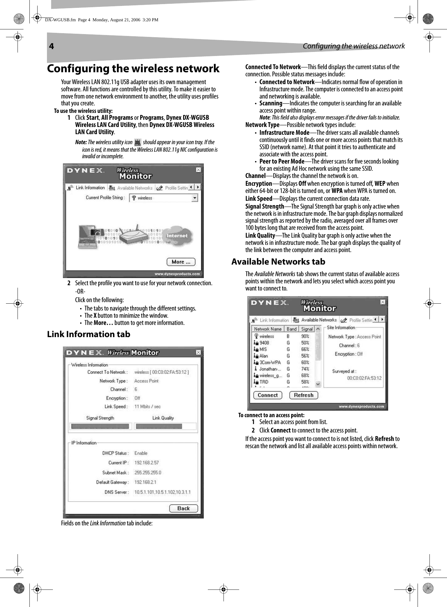 4Configuring the wireless networkConfiguring the wireless networkYour Wireless LAN 802.11g USB adapter uses its own management software. All functions are controlled by this utility. To make it easier to move from one network environment to another, the utility uses profiles that you create.To use the wireless utility:1Click Start, All Programs or Programs, Dynex DX-WGUSB Wireless LAN Card Utility, then Dynex DX-WGUSB Wireless LAN Card Utility.Note: The wireless utility icon   should appear in your icon tray. If the icon is red, it means that the Wireless LAN 802.11g NIC configuration is invalid or incomplete. 2Select the profile you want to use for your network connection.-OR-Click on the following:• The tabs to navigate through the different settings.•The X button to minimize the window.•The More… button to get more information.Link Information tabFields on the Link Information tab include: Connected To Network—This field displays the current status of the connection. Possible status messages include:•Connected to Network—Indicates normal flow of operation in Infrastructure mode. The computer is connected to an access point and networking is available.•Scanning—Indicates the computer is searching for an available access point within range.Note: This field also displays error messages if the driver fails to initialize.Network Type—Possible network types include:•Infrastructure Mode—The driver scans all available channels continuously until it finds one or more access points that match its SSID (network name). At that point it tries to authenticate and associate with the access point.•Peer to Peer Mode—The driver scans for five seconds looking for an existing Ad Hoc network using the same SSID.Channel—Displays the channel the network is on.Encryption—Displays Off when encryption is turned off, WEP when either 64-bit or 128-bit is turned on, or WPA when WPA is turned on.Link Speed—Displays the current connection data rate.Signal Strength—The Signal Strength bar graph is only active when the network is in infrastructure mode. The bar graph displays normalized signal strength as reported by the radio, averaged over all frames over 100 bytes long that are received from the access point.Link Quality—The Link Quality bar graph is only active when the network is in infrastructure mode. The bar graph displays the quality of the link between the computer and access point.Available Networks tabThe Available Networks tab shows the current status of available access points within the network and lets you select which access point you want to connect to.To connect to an access point:1Select an access point from list.2Click Connect to connect to the access point.If the access point you want to connect to is not listed, click Refresh to rescan the network and list all available access points within network.DX-WGUSB.fm  Page 4  Monday, August 21, 2006  3:20 PM
