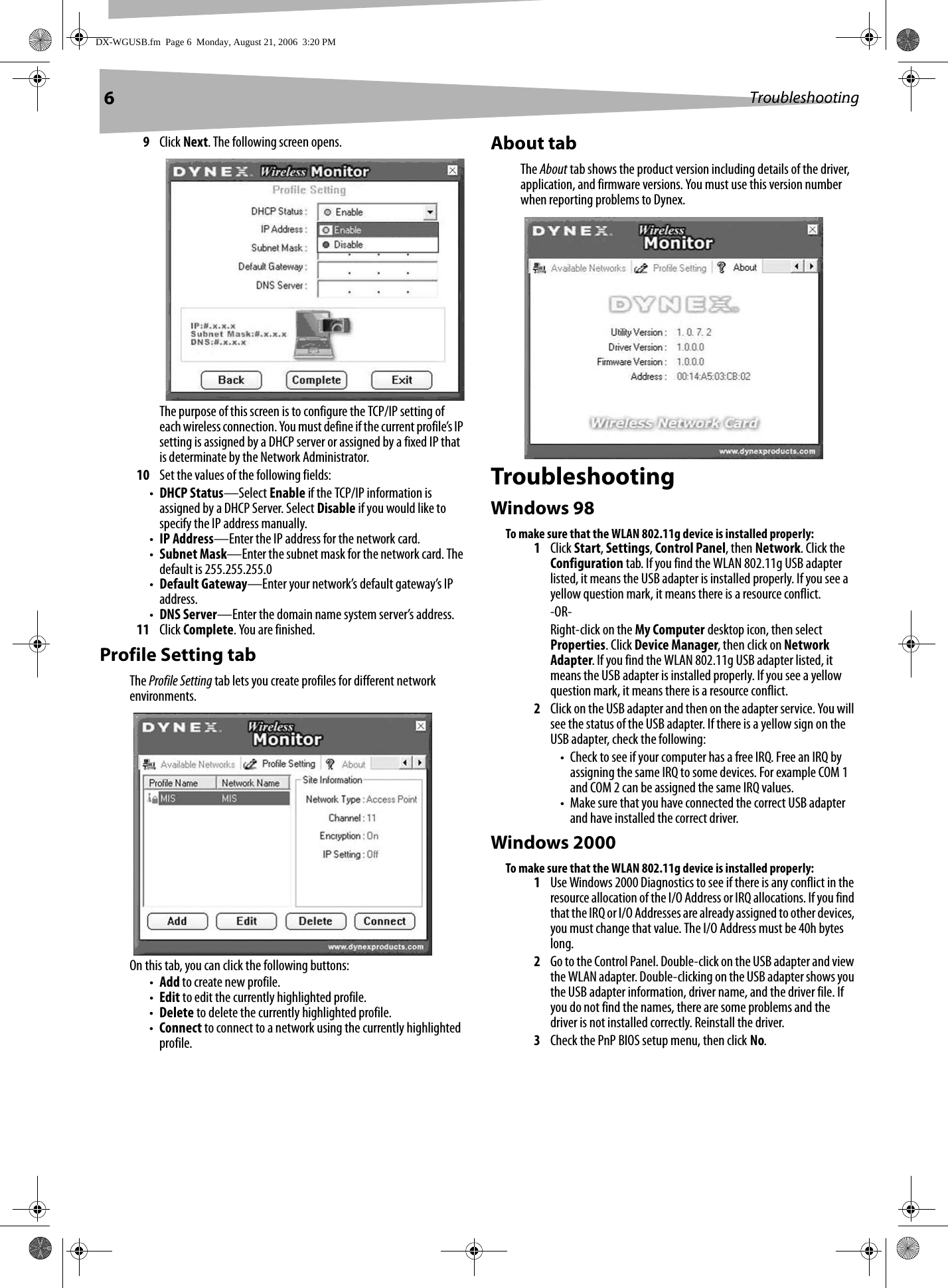 6Troubleshooting9Click Next. The following screen opens.The purpose of this screen is to configure the TCP/IP setting of each wireless connection. You must define if the current profile’s IP setting is assigned by a DHCP server or assigned by a fixed IP that is determinate by the Network Administrator.10 Set the values of the following fields:•DHCP Status—Select Enable if the TCP/IP information is assigned by a DHCP Server. Select Disable if you would like to specify the IP address manually.•IP Address—Enter the IP address for the network card.•Subnet Mask—Enter the subnet mask for the network card. The default is 255.255.255.0•Default Gateway—Enter your network’s default gateway’s IP address.•DNS Server—Enter the domain name system server’s address.11 Click Complete. You are finished.Profile Setting tabThe Profile Setting tab lets you create profiles for different network environments. On this tab, you can click the following buttons:•Add to create new profile.•Edit to edit the currently highlighted profile.•Delete to delete the currently highlighted profile.•Connect to connect to a network using the currently highlighted profile.About tabThe About tab shows the product version including details of the driver, application, and firmware versions. You must use this version number when reporting problems to Dynex.TroubleshootingWindows 98To make sure that the WLAN 802.11g device is installed properly:1Click Start, Settings, Control Panel, then Network. Click the Configuration tab. If you find the WLAN 802.11g USB adapter listed, it means the USB adapter is installed properly. If you see a yellow question mark, it means there is a resource conflict.-OR-Right-click on the My Computer desktop icon, then select Properties. Click Device Manager, then click on Network Adapter. If you find the WLAN 802.11g USB adapter listed, it means the USB adapter is installed properly. If you see a yellow question mark, it means there is a resource conflict.2Click on the USB adapter and then on the adapter service. You will see the status of the USB adapter. If there is a yellow sign on the USB adapter, check the following:• Check to see if your computer has a free IRQ. Free an IRQ by assigning the same IRQ to some devices. For example COM 1 and COM 2 can be assigned the same IRQ values.• Make sure that you have connected the correct USB adapter and have installed the correct driver.Windows 2000To make sure that the WLAN 802.11g device is installed properly:1Use Windows 2000 Diagnostics to see if there is any conflict in the resource allocation of the I/O Address or IRQ allocations. If you find that the IRQ or I/O Addresses are already assigned to other devices, you must change that value. The I/O Address must be 40h bytes long.2Go to the Control Panel. Double-click on the USB adapter and view the WLAN adapter. Double-clicking on the USB adapter shows you the USB adapter information, driver name, and the driver file. If you do not find the names, there are some problems and the driver is not installed correctly. Reinstall the driver.3Check the PnP BIOS setup menu, then click No.DX-WGUSB.fm  Page 6  Monday, August 21, 2006  3:20 PM