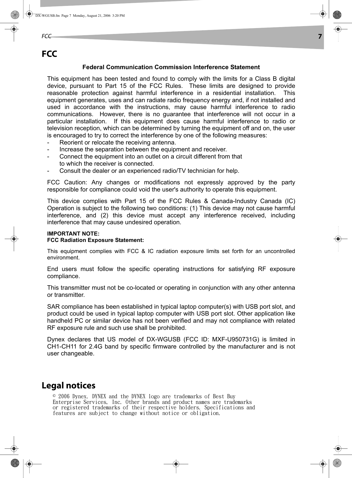 FCC 7FCCLegal notices© 2006 Dynex. DYNEX and the DYNEX logo are trademarks of Best Buy Enterprise Services, Inc. Other brands and product names are trademarks or registered trademarks of their respective holders. Specifications and features are subject to change without notice or obligation.DX-WGUSB.fm  Page 7  Monday, August 21, 2006  3:20 PMFederal Communication Commission Interference Statement This equipment has been tested and found to comply with the limits for a Class B digital device,  pursuant  to  Part  15  of  the  FCC  Rules.    These  limits  are  designed  to  provide reasonable  protection  against  harmful  interference  in  a  residential  installation.    This equipment generates, uses and can radiate radio frequency energy and, if not installed and used  in  accordance  with  the  instructions,  may  cause  harmful  interference  to  radio communications.    However,  there  is  no  guarantee  that  interference  will  not  occur  in  a particular  installation.    If  this  equipment  does  cause  harmful  interference  to  radio  or television reception, which can be determined by turning the equipment off and on, the user is encouraged to try to correct the interference by one of the following measures: -  Reorient or relocate the receiving antenna. -  Increase the separation between the equipment and receiver. -  Connect the equipment into an outlet on a circuit different from that to which the receiver is connected. -  Consult the dealer or an experienced radio/TV technician for help. FCC  Caution:  Any  changes  or  modifications  not  expressly  approved  by  the  party responsible for compliance could void the user&apos;s authority to operate this equipment. This  device  complies  with  Part  15  of  the  FCC  Rules  &amp;  Canada-Industry  Canada  (IC) Operation is subject to the following two conditions: (1) This device may not cause harmful interference,  and  (2)  this  device  must  accept  any  interference  received,  including interference that may cause undesired operation. IMPORTANT NOTE: FCC Radiation Exposure Statement: This  equipment  complies  with  FCC  &amp;  IC  radiation  exposure  limits  set  forth  for  an  uncontrolled environment.   End  users  must  follow  the  specific  operating  instructions  for  satisfying  RF  exposure compliance. This transmitter must not be co-located or operating in conjunction with any other antenna or transmitter. SAR compliance has been established in typical laptop computer(s) with USB port slot, and product could be used in typical laptop computer with USB port slot. Other application like handheld PC or similar device has not been verified and may not compliance with related RF exposure rule and such use shall be prohibited. Dynex  declares  that  US  model  of  DX-WGUSB  (FCC  ID:  MXF-U950731G)  is  limited  in CH1-CH11  for 2.4G band by  specific firmware  controlled  by  the  manufacturer  and  is not user changeable.  