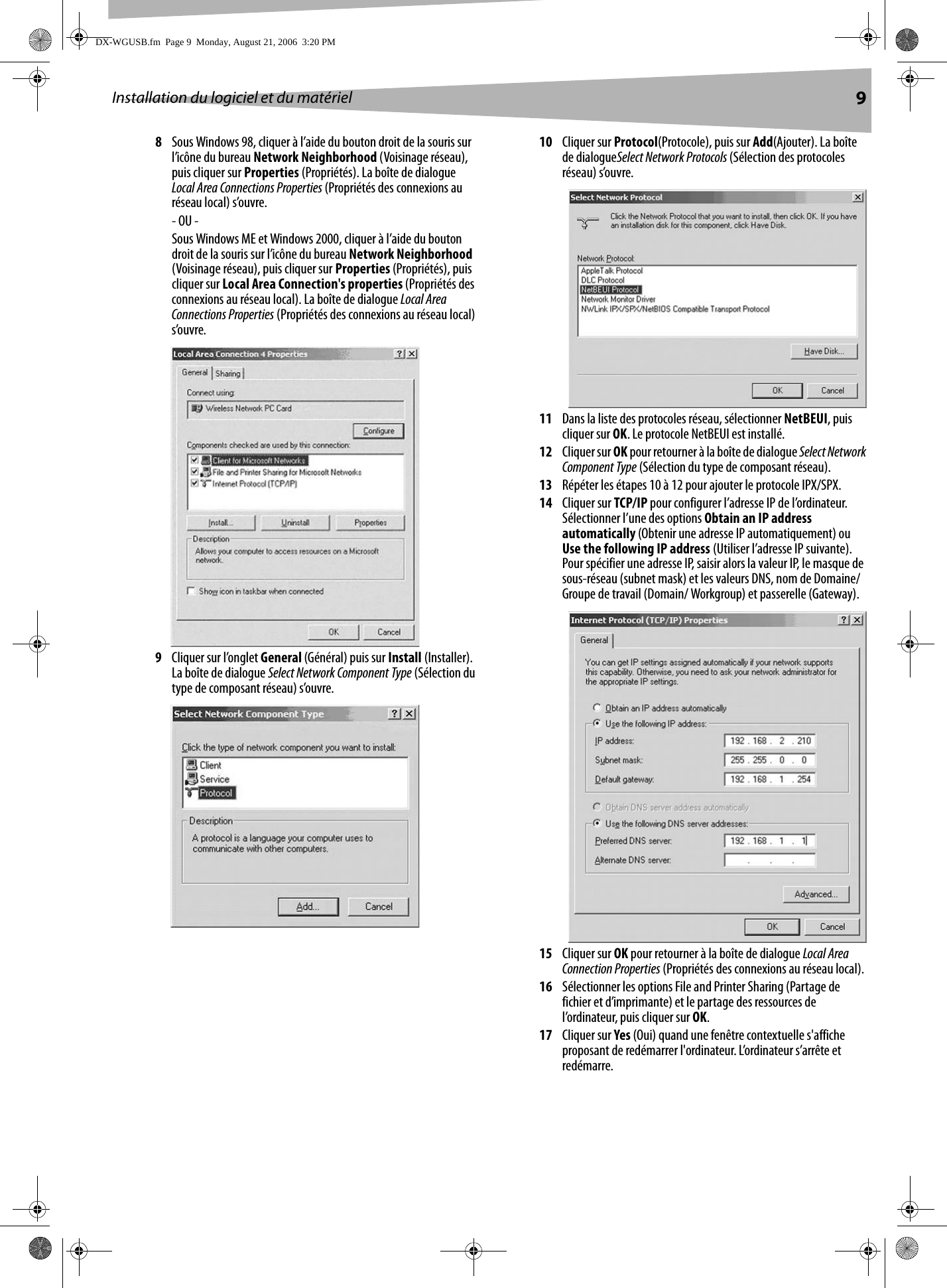 Installation du logiciel et du matériel 98Sous Windows 98, cliquer à l’aide du bouton droit de la souris sur l’icône du bureau Network Neighborhood (Voisinage réseau), puis cliquer sur Properties (Propriétés). La boîte de dialogue Local Area Connections Properties (Propriétés des connexions au réseau local) s’ouvre.- OU -Sous Windows ME et Windows 2000, cliquer à l’aide du bouton droit de la souris sur l’icône du bureau Network Neighborhood  (Voisinage réseau), puis cliquer sur Properties (Propriétés), puis cliquer sur Local Area Connection&apos;s properties (Propriétés des connexions au réseau local). La boîte de dialogue Local Area Connections Properties (Propriétés des connexions au réseau local) s’ouvre.9Cliquer sur l’onglet General (Général) puis sur Install (Installer). La boîte de dialogue Select Network Component Type (Sélection du type de composant réseau) s’ouvre.10 Cliquer sur Protocol(Protocole), puis sur Add(Ajouter). La boîte de dialogueSelect Network Protocols (Sélection des protocoles réseau) s’ouvre.11 Dans la liste des protocoles réseau, sélectionner NetBEUI, puis cliquer sur OK. Le protocole NetBEUI est installé.12 Cliquer sur OK pour retourner à la boîte de dialogue Select Network Component Type (Sélection du type de composant réseau).13 Répéter les étapes 10 à 12 pour ajouter le protocole IPX/SPX.14 Cliquer sur TCP/IP pour configurer l’adresse IP de l’ordinateur. Sélectionner l’une des options Obtain an IP address automatically (Obtenir une adresse IP automatiquement) ou Use the following IP address (Utiliser l’adresse IP suivante). Pour spécifier une adresse IP, saisir alors la valeur IP, le masque de sous-réseau (subnet mask) et les valeurs DNS, nom de Domaine/Groupe de travail (Domain/ Workgroup) et passerelle (Gateway).15 Cliquer sur OK pour retourner à la boîte de dialogue Local Area Connection Properties (Propriétés des connexions au réseau local).16 Sélectionner les options File and Printer Sharing (Partage de fichier et d’imprimante) et le partage des ressources de l’ordinateur, puis cliquer sur OK.17 Cliquer sur Yes (Oui) quand une fenêtre contextuelle s&apos;affiche proposant de redémarrer l&apos;ordinateur. L’ordinateur s’arrête et redémarre.DX-WGUSB.fm  Page 9  Monday, August 21, 2006  3:20 PM