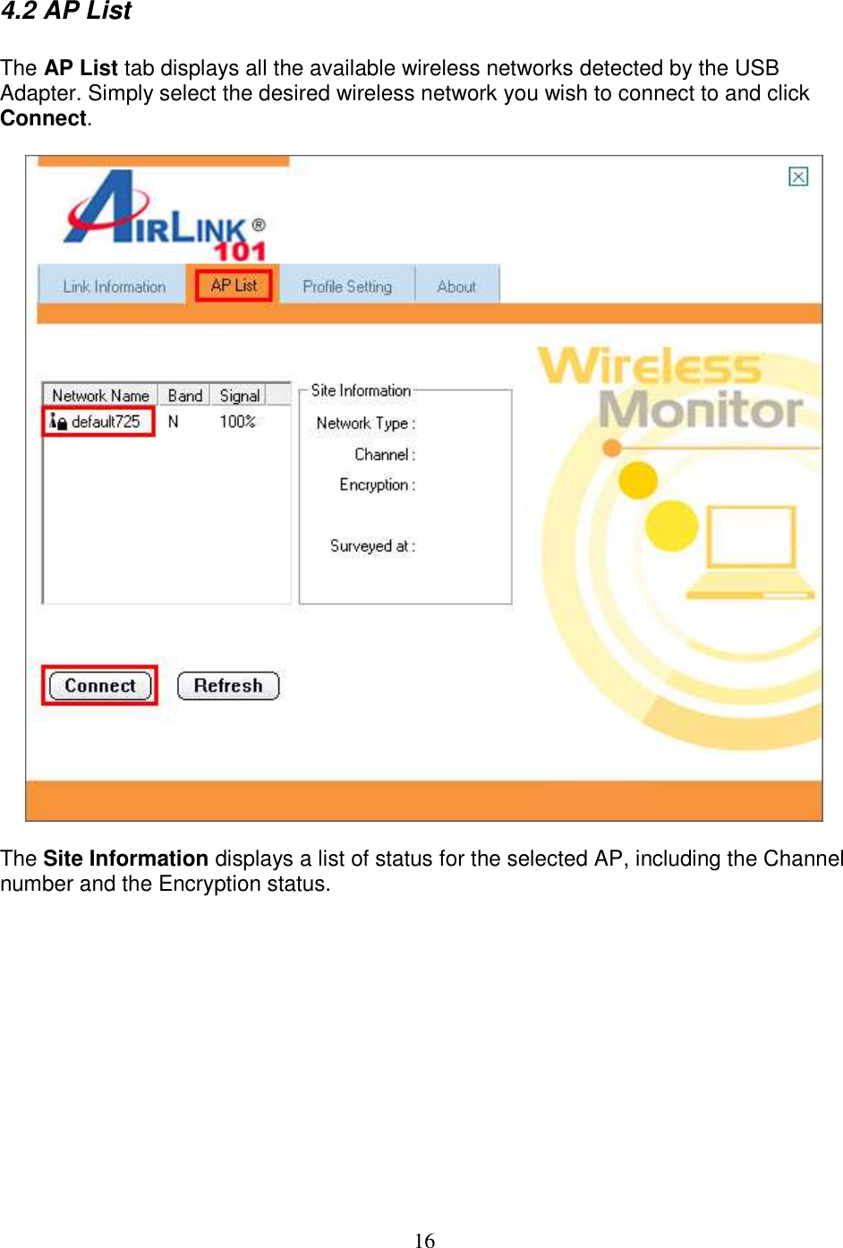 16 4.2 AP List  The AP List tab displays all the available wireless networks detected by the USB Adapter. Simply select the desired wireless network you wish to connect to and click Connect.    The Site Information displays a list of status for the selected AP, including the Channel number and the Encryption status.           