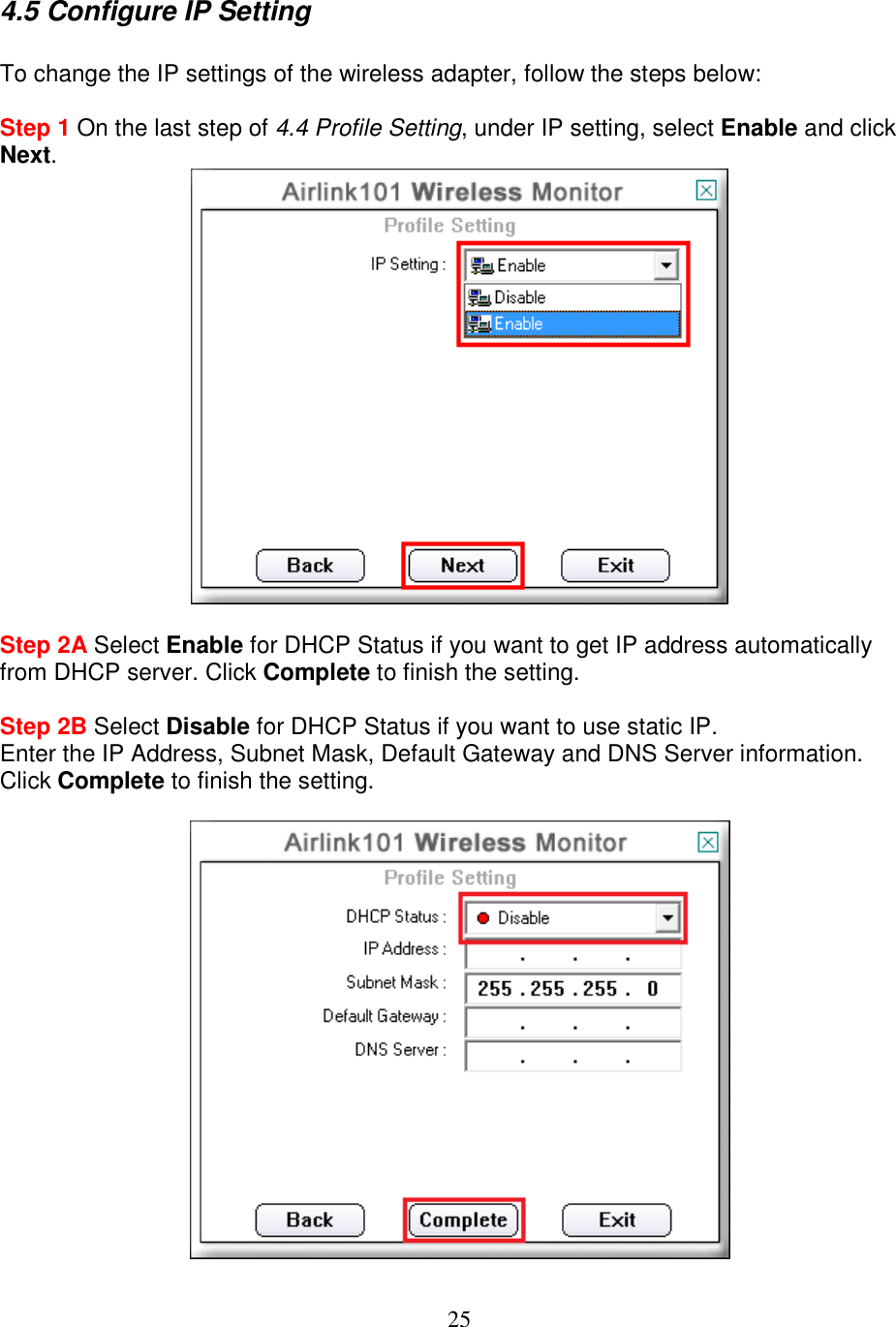 25 4.5 Configure IP Setting  To change the IP settings of the wireless adapter, follow the steps below:  Step 1 On the last step of 4.4 Profile Setting, under IP setting, select Enable and click Next.   Step 2A Select Enable for DHCP Status if you want to get IP address automatically from DHCP server. Click Complete to finish the setting.  Step 2B Select Disable for DHCP Status if you want to use static IP.  Enter the IP Address, Subnet Mask, Default Gateway and DNS Server information. Click Complete to finish the setting.   