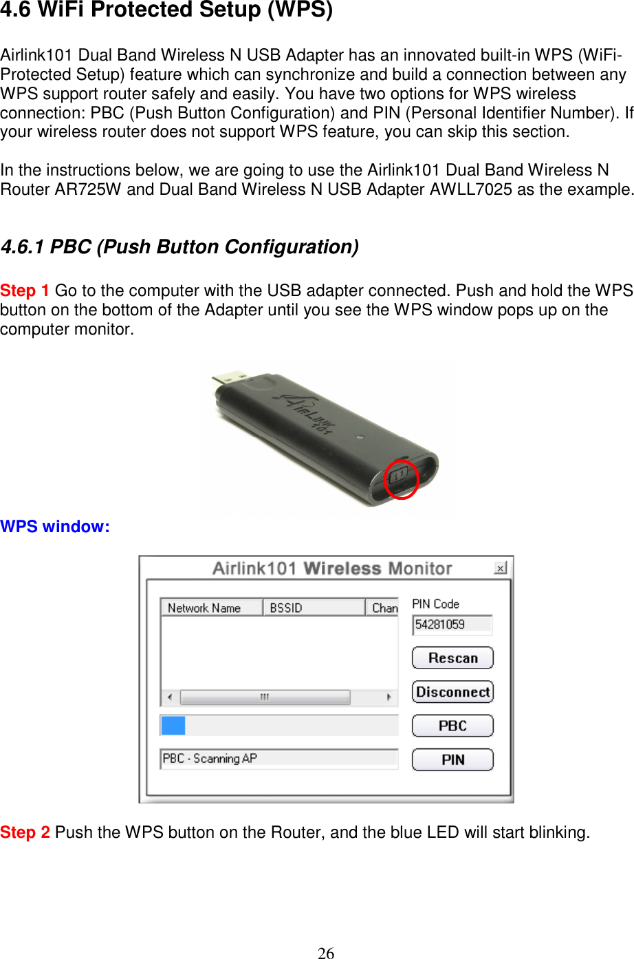 26 4.6 WiFi Protected Setup (WPS)  Airlink101 Dual Band Wireless N USB Adapter has an innovated built-in WPS (WiFi-Protected Setup) feature which can synchronize and build a connection between any WPS support router safely and easily. You have two options for WPS wireless connection: PBC (Push Button Configuration) and PIN (Personal Identifier Number). If your wireless router does not support WPS feature, you can skip this section.  In the instructions below, we are going to use the Airlink101 Dual Band Wireless N Router AR725W and Dual Band Wireless N USB Adapter AWLL7025 as the example.  4.6.1 PBC (Push Button Configuration)  Step 1 Go to the computer with the USB adapter connected. Push and hold the WPS button on the bottom of the Adapter until you see the WPS window pops up on the computer monitor.    WPS window:    Step 2 Push the WPS button on the Router, and the blue LED will start blinking.  