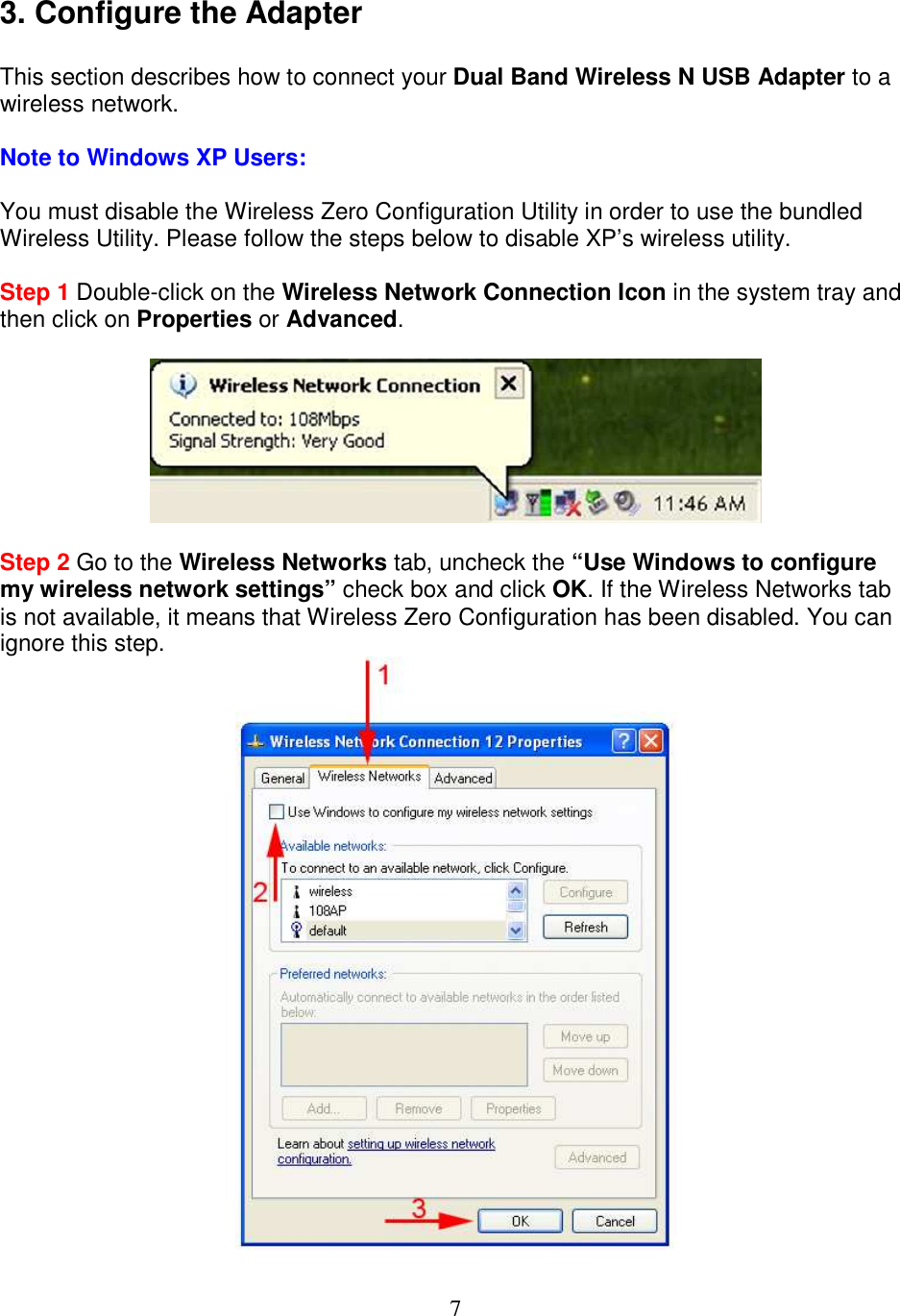 7 3. Configure the Adapter  This section describes how to connect your Dual Band Wireless N USB Adapter to a wireless network.  Note to Windows XP Users:  You must disable the Wireless Zero Configuration Utility in order to use the bundled Wireless Utility. Please follow the steps below to disable XP’s wireless utility.  Step 1 Double-click on the Wireless Network Connection Icon in the system tray and then click on Properties or Advanced.    Step 2 Go to the Wireless Networks tab, uncheck the “Use Windows to configure my wireless network settings” check box and click OK. If the Wireless Networks tab is not available, it means that Wireless Zero Configuration has been disabled. You can ignore this step.  