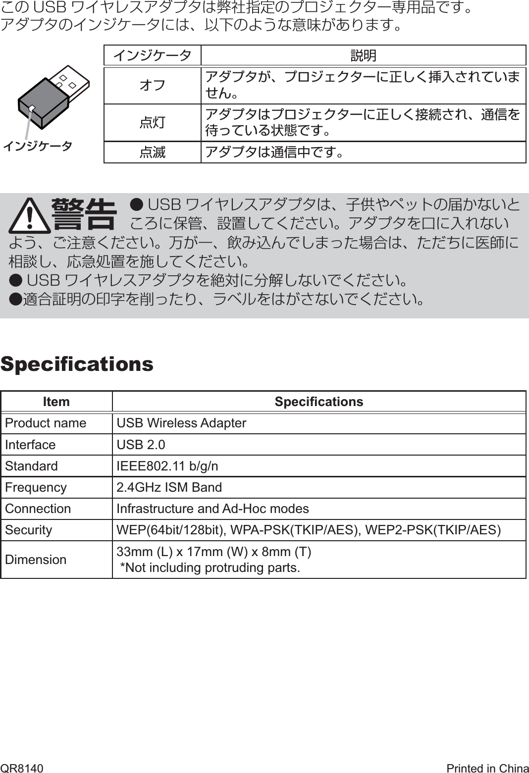 警告 ● USB ワイヤレスアダプタは、子供やペットの届かないところに保管、設置してください。アダプタを口に入れないよう、ご注意ください。万が一、飲み込んでしまった場合は、ただちに医師に相談し、応急処置を施してください。● USB ワイヤレスアダプタを絶対に分解しないでください。●適合証明の印字を削ったり、ラベルをはがさないでください。インジケータQR8140  Printed in China日本語この USB ワイヤレスアダプタは弊社指定のプロジェクター専用品です。アダプタのインジケータには、以下のような意味があります。インジケータ 説明オフ アダプタが、プロジェクターに正しく挿入されていません。点灯 アダプタはプロジェクターに正しく接続され、通信を待っている状態です。点滅 アダプタは通信中です。SpeciﬁcationsItem SpeciﬁcationsProduct name USB Wireless AdapterInterface USB 2.0Standard IEEE802.11 b/g/nFrequency 2.4GHz ISM BandConnection Infrastructure and Ad-Hoc modesSecurity WEP(64bit/128bit), WPA-PSK(TKIP/AES), WEP2-PSK(TKIP/AES)Dimension 33mm (L) x 17mm (W) x 8mm (T) *Not including protruding parts.