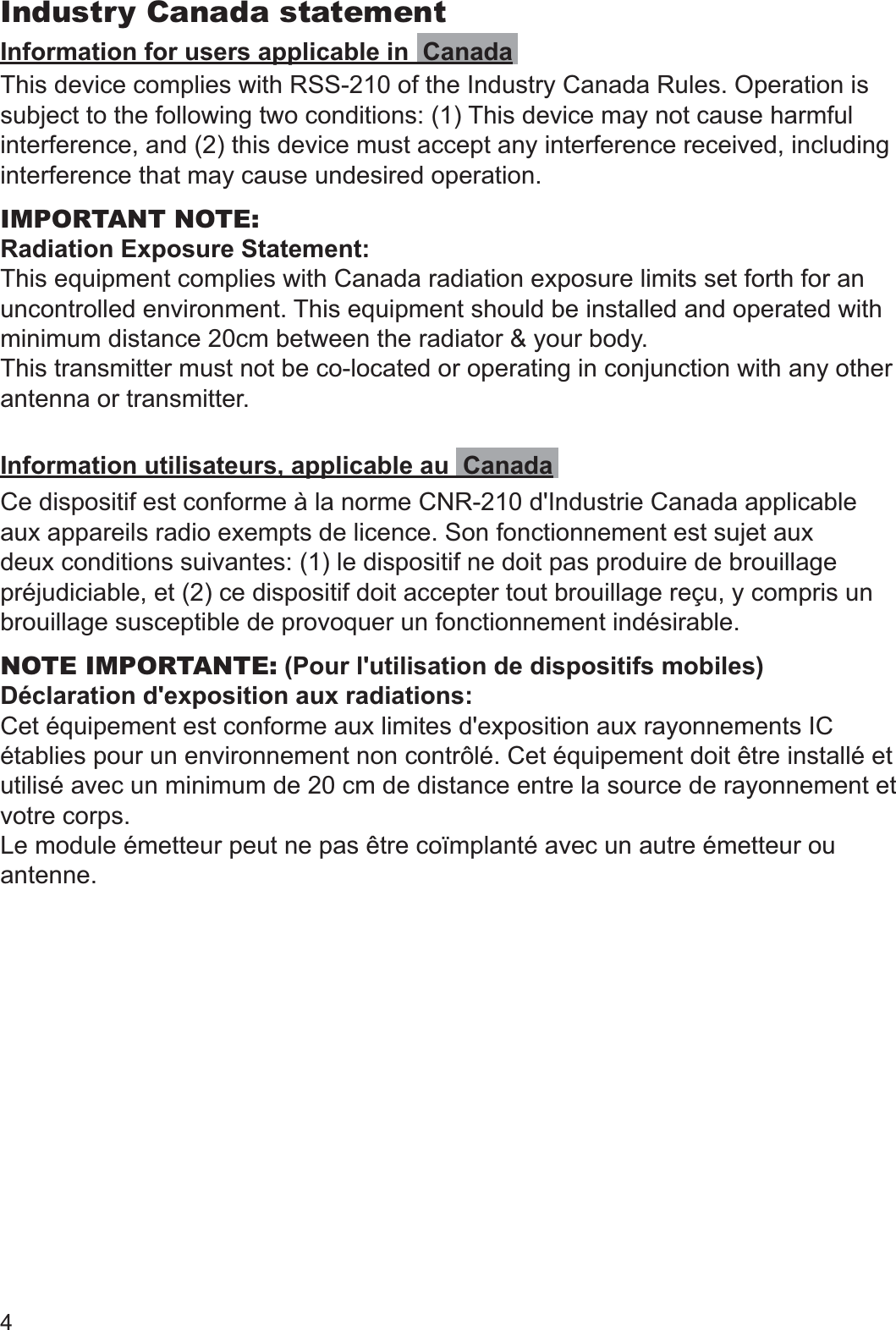 4Industry Canada statementInformation for users applicable in  CanadaThis device complies with RSS-210 of the Industry Canada Rules. Operation is subject to the following two conditions: (1) This device may not cause harmful interference, and (2) this device must accept any interference received, including interference that may cause undesired operation.IMPORTANT NOTE:Radiation Exposure Statement:This equipment complies with Canada radiation exposure limits set forth for an uncontrolled environment. This equipment should be installed and operated with minimum distance 20cm between the radiator &amp; your body.This transmitter must not be co-located or operating in conjunction with any other antenna or transmitter.Information utilisateurs, applicable au  CanadaCe dispositif est conforme à la norme CNR-210 d&apos;Industrie Canada applicable aux appareils radio exempts de licence. Son fonctionnement est sujet aux deux conditions suivantes: (1) le dispositif ne doit pas produire de brouillage préjudiciable, et (2) ce dispositif doit accepter tout brouillage reçu, y compris un brouillage susceptible de provoquer un fonctionnement indésirable.NOTE IMPORTANTE: (Pour l&apos;utilisation de dispositifs mobiles)Déclaration d&apos;exposition aux radiations:Cet équipement est conforme aux limites d&apos;exposition aux rayonnements IC établies pour un environnement non contrôlé. Cet équipement doit être installé et utilisé avec un minimum de 20 cm de distance entre la source de rayonnement et votre corps.Le module émetteur peut ne pas être coïmplanté avec un autre émetteur ou antenne.