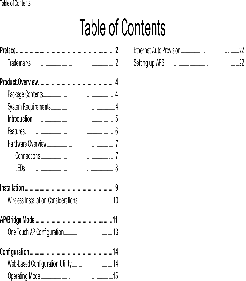 Table of Contents Table of Contents Preface................................................................................. 2 Trademarks ..................................................................................... 2 Ethernet Auto Provision ...........................................................22 Setting up WPS............................................................................22 Product.Overview............................................................... 4 Package Contents......................................................................... 4 System Requirements ................................................................. 4 Introduction ................................................................................... 5 Features............................................................................................ 6 Hardware Overview ..................................................................... 7 Connections ........................................................................... 7 LEDs ........................................................................................... 8  Installation.......................................................................... 9 Wireless Installation Considerations....................................10 AP/Bridge.Mode............................................................... 11 One Touch AP Configuration..................................................13 Configuration.................................................................... 14 Web-based Configuration Utility ..........................................14 Operating Mode .........................................................................15 Network Settings ................................................................16 Wireless Settings .................................................................17 WPS Settings ........................................................................18 Site Survey.............................................................................19 Remote Management .......................................................20 Administration ................................................................21 Software Upgrade .........................................................21 CellPipe 7130 RG 1Ez.N0001 3 