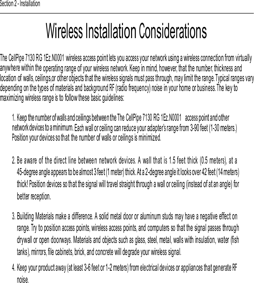 Section 2 - Installation Wireless Installation Considerations  The CellPipe 7130 RG 1Ez.N0001 wireless access point lets you access your network using a wireless connection from virtually anywhere within the operating range of your wireless network. Keep in mind, however, that the number, thickness and location of walls, ceilings,or other objects that the wireless signals must pass through, may limit the range. Typical ranges varydepending on the types of materials and background RF (radio frequency) noise in your home or business. The key to maximizing wireless range is to follow these basic guidelines: 1. Keep the number of walls and ceilings between the The CellPipe 7130 RG 1Ez.N0001  access point and other network devices to a minimum. Each wall or ceiling can reduce your adapter’s range from 3-90 feet (1-30 meters.) Position your devices so that the number of walls or ceilings is minimized. 2. Be aware of the direct line between network devices. A wall that is 1.5 feet thick (0.5 meters), at a 45-degree angle appears to be almost 3 feet (1 meter) thick. At a 2-degree angle it looks over 42 feet (14 meters) thick! Position devices so that the signal will travel straight through a wall or ceiling (instead of at an angle) for better reception. 3. Building Materials make a difference. A solid metal door or aluminum studs may have a negative effect on range. Try to position access points, wireless access points, and computers so that the signal passes through drywall or open doorways. Materials and objects such as glass, steel, metal, walls with insulation, water (fish tanks), mirrors, file cabinets, brick, and concrete will degrade your wireless signal. 4. Keep your product away (at least 3-6 feet or 1-2 meters) from electrical devices or appliances that generate RF noise. CellPipe 7130 RG 1Ez.N0001  10  