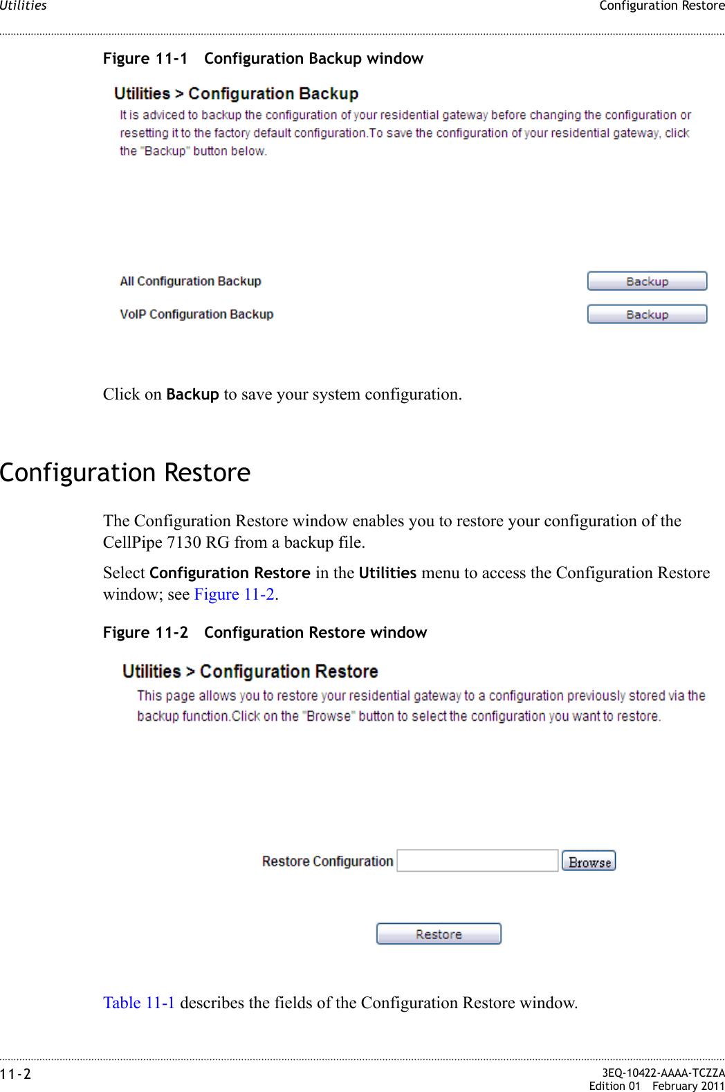 ............................................................................................................................................................................................................................................................Configuration RestoreUtilities11-2  3EQ-10422-AAAA-TCZZAEdition 01 February 2011............................................................................................................................................................................................................................................................Figure 11-1 Configuration Backup windowClick on Backup to save your system configuration.Configuration RestoreThe Configuration Restore window enables you to restore your configuration of the CellPipe 7130 RG from a backup file.Select Configuration Restore in the Utilities menu to access the Configuration Restore window; see Figure 11-2.Figure 11-2 Configuration Restore windowTable 11-1 describes the fields of the Configuration Restore window.