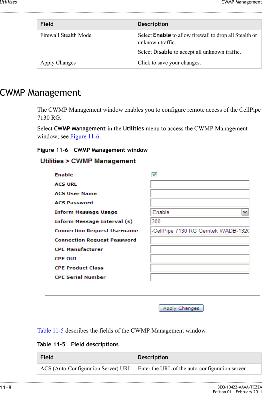 ............................................................................................................................................................................................................................................................CWMP ManagementUtilities11-8  3EQ-10422-AAAA-TCZZAEdition 01 February 2011............................................................................................................................................................................................................................................................CWMP ManagementThe CWMP Management window enables you to configure remote access of the CellPipe 7130 RG.Select CWMP Management in the Utilities menu to access the CWMP Management window; see Figure 11-6.Figure 11-6 CWMP Management windowTable 11-5 describes the fields of the CWMP Management window.Table 11-5 Field descriptionsFirewall Stealth Mode Select Enable to allow firewall to drop all Stealth or unknown traffic. Select Disable to accept all unknown traffic.Apply Changes Click to save your changes.Field DescriptionField DescriptionACS (Auto-Configuration Server) URL Enter the URL of the auto-configuration server.