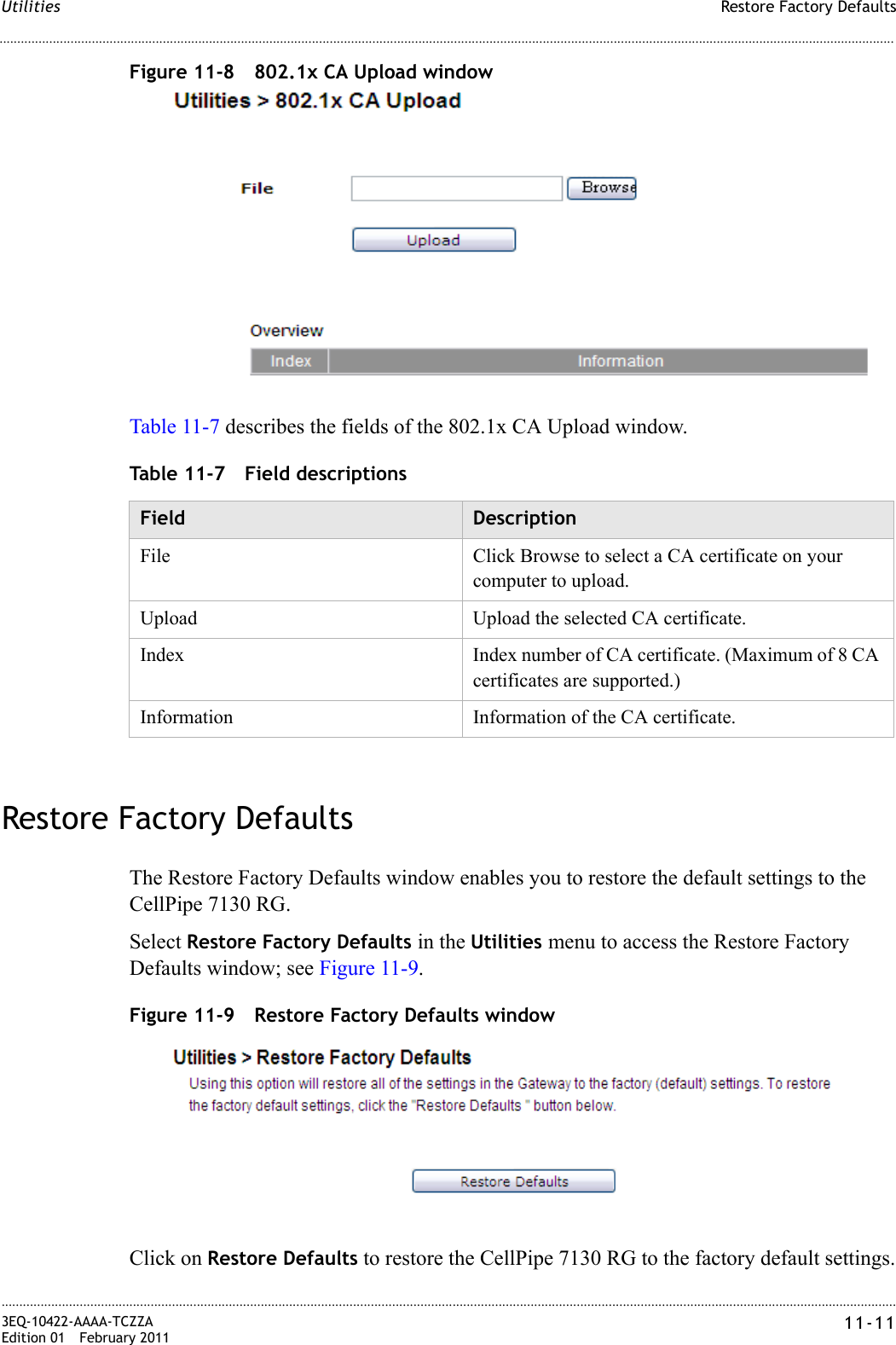Restore Factory DefaultsUtilities............................................................................................................................................................................................................................................................3EQ-10422-AAAA-TCZZAEdition 01 February 2011 11-11............................................................................................................................................................................................................................................................Figure 11-8 802.1x CA Upload windowTable 11-7 describes the fields of the 802.1x CA Upload window.Table 11-7 Field descriptionsRestore Factory DefaultsThe Restore Factory Defaults window enables you to restore the default settings to the CellPipe 7130 RG.Select Restore Factory Defaults in the Utilities menu to access the Restore Factory Defaults window; see Figure 11-9.Figure 11-9 Restore Factory Defaults windowClick on Restore Defaults to restore the CellPipe 7130 RG to the factory default settings.Field DescriptionFile Click Browse to select a CA certificate on your computer to upload.Upload Upload the selected CA certificate.Index Index number of CA certificate. (Maximum of 8 CA certificates are supported.)Information Information of the CA certificate.