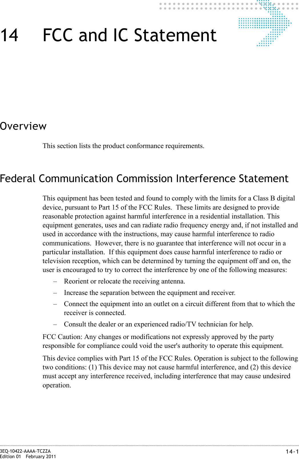 14-13EQ-10422-AAAA-TCZZAEdition 01 February 2011............................................................................................................................................................................................................................................................14 FCC and IC StatementOverviewThis section lists the product conformance requirements.Federal Communication Commission Interference StatementThis equipment has been tested and found to comply with the limits for a Class B digital device, pursuant to Part 15 of the FCC Rules.  These limits are designed to provide reasonable protection against harmful interference in a residential installation. This equipment generates, uses and can radiate radio frequency energy and, if not installed and used in accordance with the instructions, may cause harmful interference to radio communications.  However, there is no guarantee that interference will not occur in a particular installation.  If this equipment does cause harmful interference to radio or television reception, which can be determined by turning the equipment off and on, the user is encouraged to try to correct the interference by one of the following measures:– Reorient or relocate the receiving antenna.– Increase the separation between the equipment and receiver.– Connect the equipment into an outlet on a circuit different from that to which the receiver is connected.– Consult the dealer or an experienced radio/TV technician for help.FCC Caution: Any changes or modifications not expressly approved by the party responsible for compliance could void the user&apos;s authority to operate this equipment.This device complies with Part 15 of the FCC Rules. Operation is subject to the following two conditions: (1) This device may not cause harmful interference, and (2) this device must accept any interference received, including interference that may cause undesired operation.