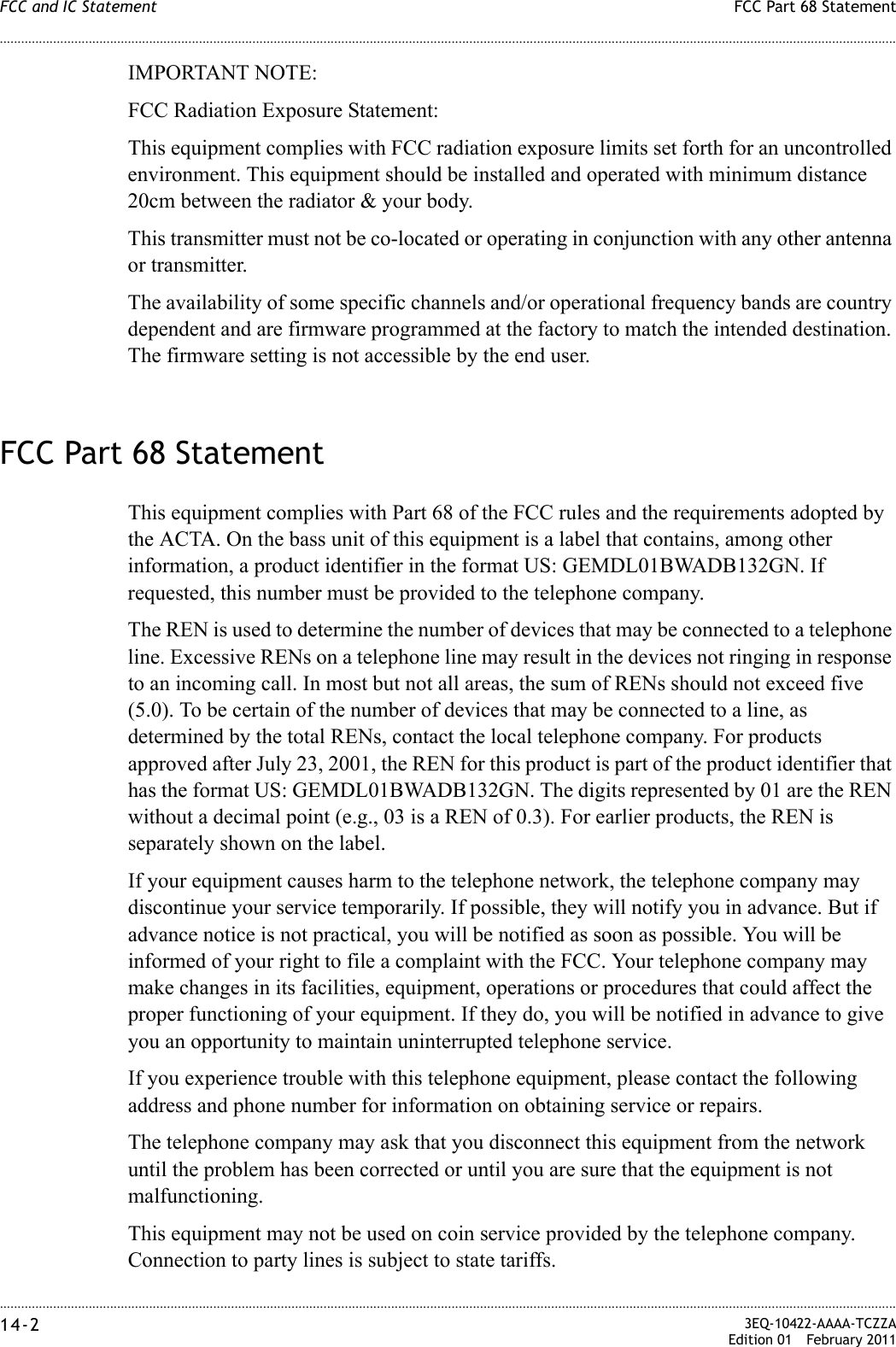 ............................................................................................................................................................................................................................................................FCC Part 68 StatementFCC and IC Statement14-2  3EQ-10422-AAAA-TCZZAEdition 01 February 2011............................................................................................................................................................................................................................................................IMPORTANT NOTE:FCC Radiation Exposure Statement:This equipment complies with FCC radiation exposure limits set forth for an uncontrolled environment. This equipment should be installed and operated with minimum distance 20cm between the radiator &amp; your body.This transmitter must not be co-located or operating in conjunction with any other antenna or transmitter.The availability of some specific channels and/or operational frequency bands are country dependent and are firmware programmed at the factory to match the intended destination. The firmware setting is not accessible by the end user.FCC Part 68 StatementThis equipment complies with Part 68 of the FCC rules and the requirements adopted by the ACTA. On the bass unit of this equipment is a label that contains, among other information, a product identifier in the format US: GEMDL01BWADB132GN. If requested, this number must be provided to the telephone company.The REN is used to determine the number of devices that may be connected to a telephone line. Excessive RENs on a telephone line may result in the devices not ringing in response to an incoming call. In most but not all areas, the sum of RENs should not exceed five (5.0). To be certain of the number of devices that may be connected to a line, as determined by the total RENs, contact the local telephone company. For products approved after July 23, 2001, the REN for this product is part of the product identifier that has the format US: GEMDL01BWADB132GN. The digits represented by 01 are the REN without a decimal point (e.g., 03 is a REN of 0.3). For earlier products, the REN is separately shown on the label.If your equipment causes harm to the telephone network, the telephone company may discontinue your service temporarily. If possible, they will notify you in advance. But if advance notice is not practical, you will be notified as soon as possible. You will be informed of your right to file a complaint with the FCC. Your telephone company may make changes in its facilities, equipment, operations or procedures that could affect the proper functioning of your equipment. If they do, you will be notified in advance to give you an opportunity to maintain uninterrupted telephone service.If you experience trouble with this telephone equipment, please contact the following address and phone number for information on obtaining service or repairs.The telephone company may ask that you disconnect this equipment from the network until the problem has been corrected or until you are sure that the equipment is not malfunctioning.This equipment may not be used on coin service provided by the telephone company. Connection to party lines is subject to state tariffs.