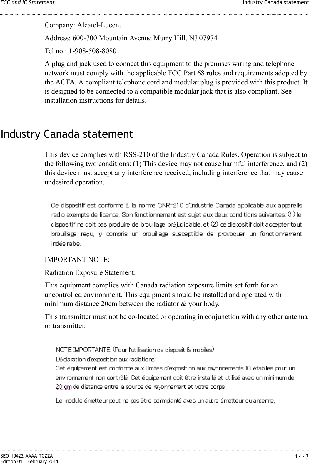 Industry Canada statementFCC and IC Statement............................................................................................................................................................................................................................................................3EQ-10422-AAAA-TCZZAEdition 01 February 2011 14-3............................................................................................................................................................................................................................................................Company: Alcatel-LucentAddress: 600-700 Mountain Avenue Murry Hill, NJ 07974Tel no.: 1-908-508-8080A plug and jack used to connect this equipment to the premises wiring and telephone network must comply with the applicable FCC Part 68 rules and requirements adopted by the ACTA. A compliant telephone cord and modular plug is provided with this product. It is designed to be connected to a compatible modular jack that is also compliant. See installation instructions for details.Industry Canada statementThis device complies with RSS-210 of the Industry Canada Rules. Operation is subject to the following two conditions: (1) This device may not cause harmful interference, and (2) this device must accept any interference received, including interference that may cause undesired operation.IMPORTANT NOTE:Radiation Exposure Statement:This equipment complies with Canada radiation exposure limits set forth for an uncontrolled environment. This equipment should be installed and operated with minimum distance 20cm between the radiator &amp; your body.This transmitter must not be co-located or operating in conjunction with any other antenna or transmitter.