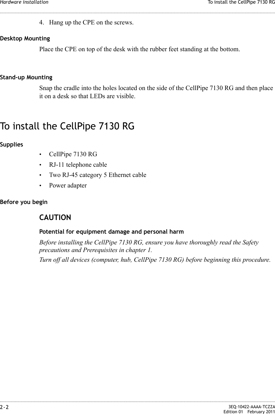 ............................................................................................................................................................................................................................................................To install the CellPipe 7130 RGHardware installation2-2  3EQ-10422-AAAA-TCZZAEdition 01 February 2011............................................................................................................................................................................................................................................................4. Hang up the CPE on the screws.Desktop MountingPlace the CPE on top of the desk with the rubber feet standing at the bottom.Stand-up MountingSnap the cradle into the holes located on the side of the CellPipe 7130 RG and then place it on a desk so that LEDs are visible.To install the CellPipe 7130 RGSupplies•CellPipe 7130 RG•RJ-11 telephone cable•Two RJ-45 category 5 Ethernet cable•Power adapterBefore you beginCAUTIONPotential for equipment damage and personal harmBefore installing the CellPipe 7130 RG, ensure you have thoroughly read the Safety precautions and Prerequisites in chapter 1.Turn off all devices (computer, hub, CellPipe 7130 RG) before beginning this procedure.