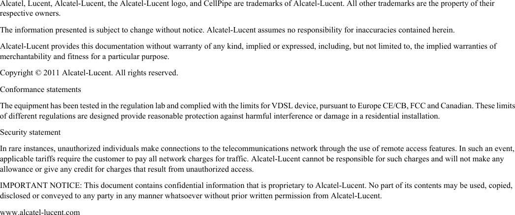 Alcatel, Lucent, Alcatel-Lucent, the Alcatel-Lucent logo, and CellPipe are trademarks of Alcatel-Lucent. All other trademarks are the property of their respective owners.The information presented is subject to change without notice. Alcatel-Lucent assumes no responsibility for inaccuracies contained herein.Alcatel-Lucent provides this documentation without warranty of any kind, implied or expressed, including, but not limited to, the implied warranties of merchantability and fitness for a particular purpose. Copyright © 2011 Alcatel-Lucent. All rights reserved.Conformance statementsThe equipment has been tested in the regulation lab and complied with the limits for VDSL device, pursuant to Europe CE/CB, FCC and Canadian. These limits of different regulations are designed provide reasonable protection against harmful interference or damage in a residential installation.Security statement In rare instances, unauthorized individuals make connections to the telecommunications network through the use of remote access features. In such an event, applicable tariffs require the customer to pay all network charges for traffic. Alcatel-Lucent cannot be responsible for such charges and will not make any allowance or give any credit for charges that result from unauthorized access.IMPORTANT NOTICE: This document contains confidential information that is proprietary to Alcatel-Lucent. No part of its contents may be used, copied, disclosed or conveyed to any party in any manner whatsoever without prior written permission from Alcatel-Lucent.www.alcatel-lucent.com