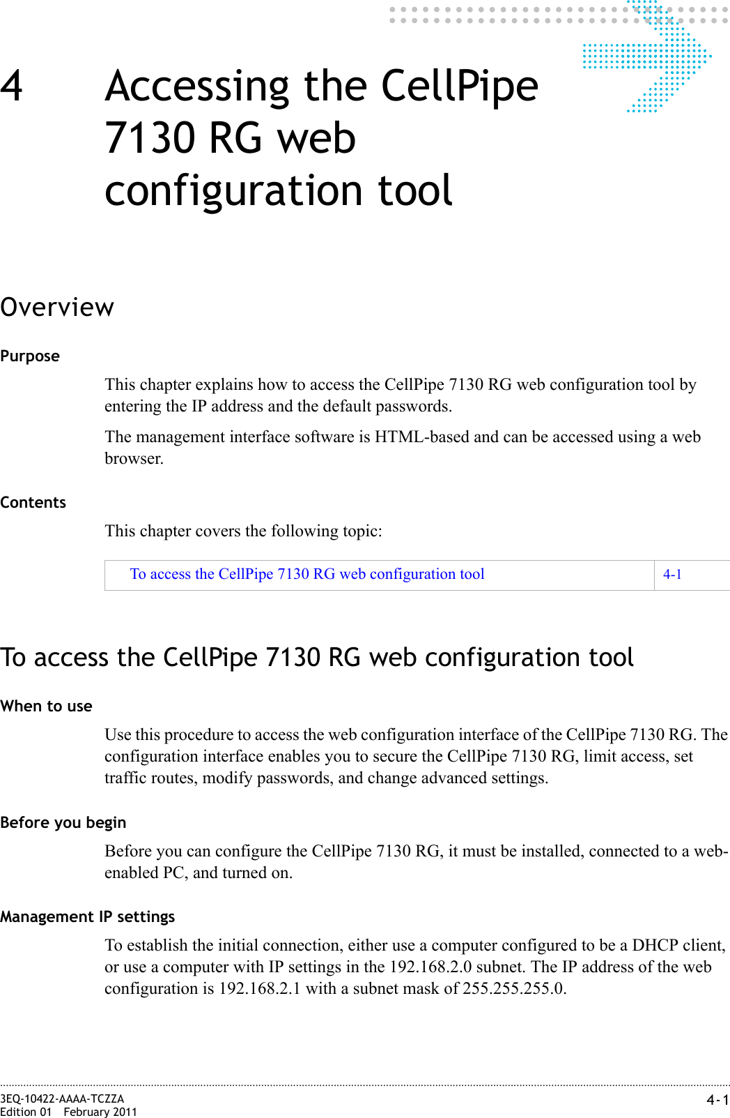4-13EQ-10422-AAAA-TCZZAEdition 01 February 2011............................................................................................................................................................................................................................................................4 Accessing the CellPipe 7130 RG web configuration toolOverviewPurposeThis chapter explains how to access the CellPipe 7130 RG web configuration tool by entering the IP address and the default passwords.The management interface software is HTML-based and can be accessed using a web browser.ContentsThis chapter covers the following topic:To access the CellPipe 7130 RG web configuration toolWhen to useUse this procedure to access the web configuration interface of the CellPipe 7130 RG. The configuration interface enables you to secure the CellPipe 7130 RG, limit access, set traffic routes, modify passwords, and change advanced settings.Before you beginBefore you can configure the CellPipe 7130 RG, it must be installed, connected to a web-enabled PC, and turned on.Management IP settingsTo establish the initial connection, either use a computer configured to be a DHCP client, or use a computer with IP settings in the 192.168.2.0 subnet. The IP address of the web configuration is 192.168.2.1 with a subnet mask of 255.255.255.0.To access the CellPipe 7130 RG web configuration tool 4-1