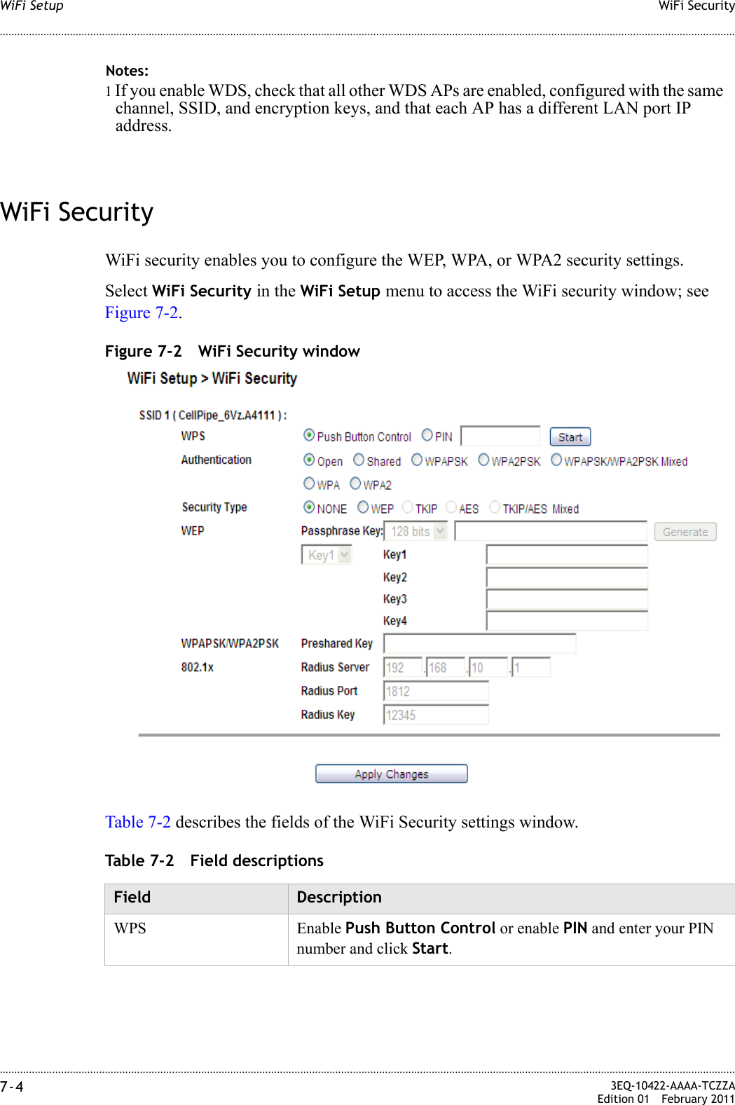 ............................................................................................................................................................................................................................................................WiFi SecurityWiFi Setup7-4  3EQ-10422-AAAA-TCZZAEdition 01 February 2011............................................................................................................................................................................................................................................................WiFi SecurityWiFi security enables you to configure the WEP, WPA, or WPA2 security settings. Select WiFi Security in the WiFi Setup menu to access the WiFi security window; see Figure 7-2.Figure 7-2 WiFi Security windowTable 7-2 describes the fields of the WiFi Security settings window.Table 7-2 Field descriptionsNotes:1 If you enable WDS, check that all other WDS APs are enabled, configured with the same channel, SSID, and encryption keys, and that each AP has a different LAN port IP address.Field DescriptionWPS Enable Push Button Control or enable PIN and enter your PIN number and click Start. 