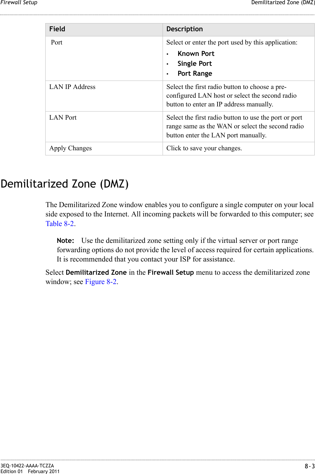 Demilitarized Zone (DMZ)Firewall Setup............................................................................................................................................................................................................................................................3EQ-10422-AAAA-TCZZAEdition 01 February 2011 8-3............................................................................................................................................................................................................................................................Demilitarized Zone (DMZ)The Demilitarized Zone window enables you to configure a single computer on your local side exposed to the Internet. All incoming packets will be forwarded to this computer; see Table 8-2.Note: Use the demilitarized zone setting only if the virtual server or port range forwarding options do not provide the level of access required for certain applications. It is recommended that you contact your ISP for assistance.Select Demilitarized Zone in the Firewall Setup menu to access the demilitarized zone window; see Figure 8-2. Port Select or enter the port used by this application:•Known Port•Single Port•Port RangeLAN IP Address Select the first radio button to choose a pre-configured LAN host or select the second radio button to enter an IP address manually.LAN Port Select the first radio button to use the port or port range same as the WAN or select the second radio button enter the LAN port manually.Apply Changes Click to save your changes.Field Description