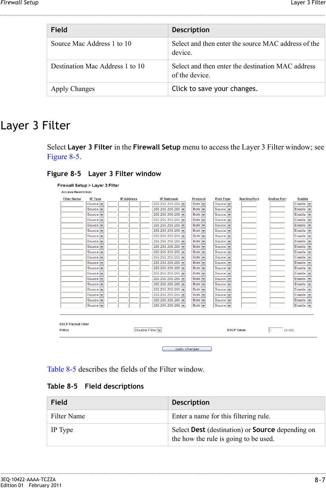 Layer 3 FilterFirewall Setup............................................................................................................................................................................................................................................................3EQ-10422-AAAA-TCZZAEdition 01 February 2011 8-7............................................................................................................................................................................................................................................................Layer 3 FilterSelect Layer 3 Filter in the Firewall Setup menu to access the Layer 3 Filter window; see Figure 8-5.Figure 8-5 Layer 3 Filter windowTable 8-5 describes the fields of the Filter window.Table 8-5 Field descriptionsSource Mac Address 1 to 10 Select and then enter the source MAC address of the device.Destination Mac Address 1 to 10 Select and then enter the destination MAC address of the device.Apply Changes Click to save your changes.Field DescriptionField DescriptionFilter Name Enter a name for this filtering rule.IP Type Select Dest (destination) or Source depending on the how the rule is going to be used.
