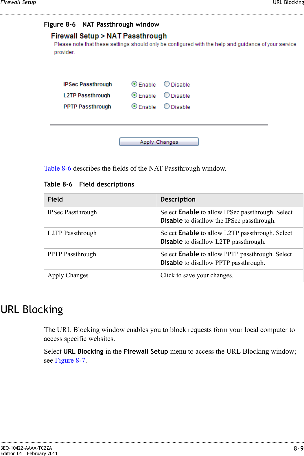 URL BlockingFirewall Setup............................................................................................................................................................................................................................................................3EQ-10422-AAAA-TCZZAEdition 01 February 2011 8-9............................................................................................................................................................................................................................................................Figure 8-6 NAT Passthrough windowTable 8-6 describes the fields of the NAT Passthrough window.Table 8-6 Field descriptionsURL BlockingThe URL Blocking window enables you to block requests form your local computer to access specific websites.Select URL Blocking in the Firewall Setup menu to access the URL Blocking window; see Figure 8-7.Field DescriptionIPSec Passthrough Select Enable to allow IPSec passthrough. Select Disable to disallow the IPSec passthrough.L2TP Passthrough Select Enable to allow L2TP passthrough. Select Disable to disallow L2TP passthrough.PPTP Passthrough Select Enable to allow PPTP passthrough. Select Disable to disallow PPTP passthrough.Apply Changes Click to save your changes.