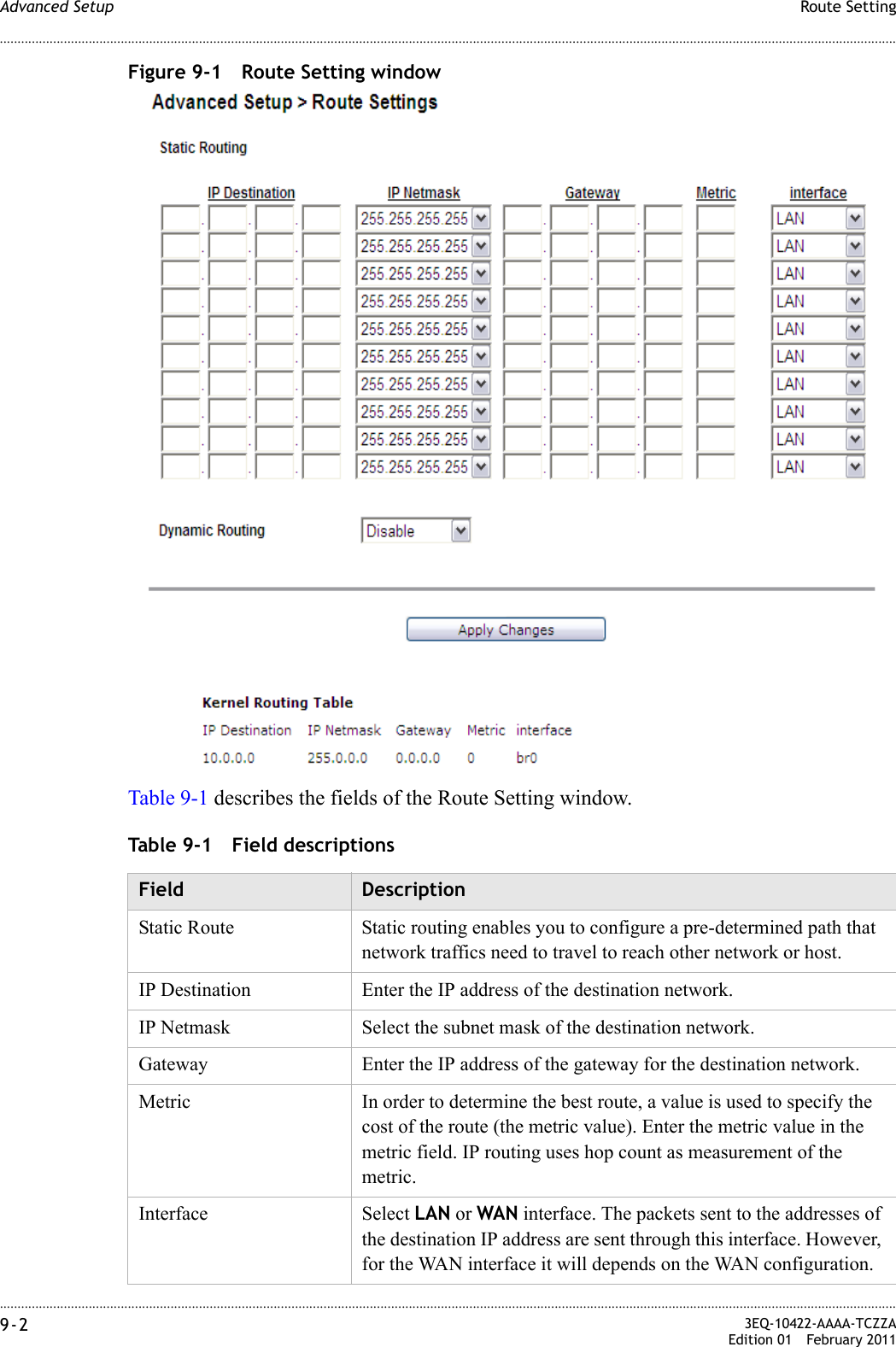 ............................................................................................................................................................................................................................................................Route SettingAdvanced Setup9-2  3EQ-10422-AAAA-TCZZAEdition 01 February 2011............................................................................................................................................................................................................................................................Figure 9-1 Route Setting windowTable 9-1 describes the fields of the Route Setting window.Table 9-1 Field descriptionsField DescriptionStatic Route  Static routing enables you to configure a pre-determined path that network traffics need to travel to reach other network or host.IP Destination Enter the IP address of the destination network.IP Netmask Select the subnet mask of the destination network.Gateway Enter the IP address of the gateway for the destination network.Metric In order to determine the best route, a value is used to specify the cost of the route (the metric value). Enter the metric value in the metric field. IP routing uses hop count as measurement of the metric.Interface Select LAN or WAN interface. The packets sent to the addresses of the destination IP address are sent through this interface. However, for the WAN interface it will depends on the WAN configuration.