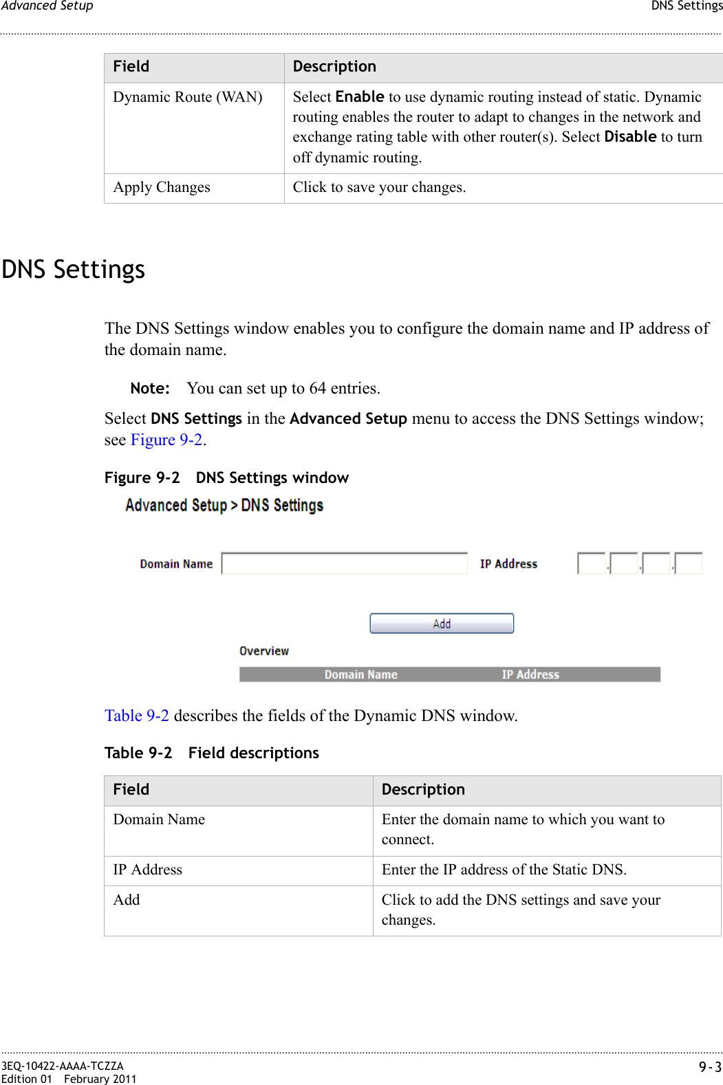 DNS SettingsAdvanced Setup............................................................................................................................................................................................................................................................3EQ-10422-AAAA-TCZZAEdition 01 February 2011 9-3............................................................................................................................................................................................................................................................DNS SettingsThe DNS Settings window enables you to configure the domain name and IP address of the domain name.Note: You can set up to 64 entries.Select DNS Settings in the Advanced Setup menu to access the DNS Settings window; see Figure 9-2.Figure 9-2 DNS Settings windowTable 9-2 describes the fields of the Dynamic DNS window.Table 9-2 Field descriptionsDynamic Route (WAN) Select Enable to use dynamic routing instead of static. Dynamic routing enables the router to adapt to changes in the network and exchange rating table with other router(s). Select Disable to turn off dynamic routing.Apply Changes Click to save your changes.Field DescriptionField DescriptionDomain Name Enter the domain name to which you want to connect.IP Address Enter the IP address of the Static DNS.Add Click to add the DNS settings and save your changes.